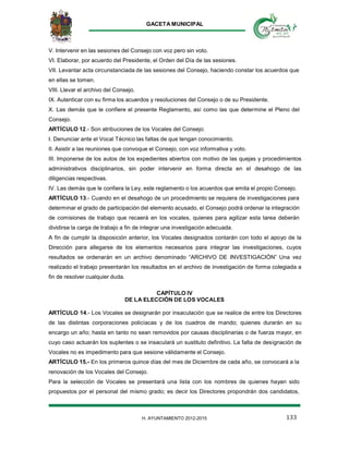 GACETA MUNICIPAL
133H. AYUNTAMIENTO 2012-2015
V. Intervenir en las sesiones del Consejo con voz pero sin voto.
VI. Elaborar, por acuerdo del Presidente, el Orden del Día de las sesiones.
VII. Levantar acta circunstanciada de las sesiones del Consejo, haciendo constar los acuerdos que
en ellas se tomen.
VIII. Llevar el archivo del Consejo.
IX. Autenticar con su firma los acuerdos y resoluciones del Consejo o de su Presidente.
X. Las demás que le confiere el presente Reglamento, así como las que determine el Pleno del
Consejo.
ARTÍCULO 12.- Son atribuciones de los Vocales del Consejo:
I. Denunciar ante el Vocal Técnico las faltas de que tengan conocimiento.
II. Asistir a las reuniones que convoque el Consejo, con voz informativa y voto.
III. Imponerse de los autos de los expedientes abiertos con motivo de las quejas y procedimientos
administrativos disciplinarios, sin poder intervenir en forma directa en el desahogo de las
diligencias respectivas.
IV. Las demás que le confiera la Ley, este reglamento o los acuerdos que emita el propio Consejo.
ARTÍCULO 13.- Cuando en el desahogo de un procedimiento se requiera de investigaciones para
determinar el grado de participación del elemento acusado, el Consejo podrá ordenar la integración
de comisiones de trabajo que recaerá en los vocales, quienes para agilizar esta tarea deberán
dividirse la carga de trabajo a fin de integrar una investigación adecuada.
A fin de cumplir la disposición anterior, los Vocales designados contarán con todo el apoyo de la
Dirección para allegarse de los elementos necesarios para integrar las investigaciones, cuyos
resultados se ordenarán en un archivo denominado “ARCHIVO DE INVESTIGACIÓN” Una vez
realizado el trabajo presentarán los resultados en el archivo de investigación de forma colegiada a
fin de resolver cualquier duda.
CAPÍTULO IV
DE LA ELECCIÓN DE LOS VOCALES
ARTÍCULO 14.- Los Vocales se designarán por insaculación que se realice de entre los Directores
de las distintas corporaciones policíacas y de los cuadros de mando; quienes durarán en su
encargo un año; hasta en tanto no sean removidos por causas disciplinarias o de fuerza mayor, en
cuyo caso actuarán los suplentes o se insaculará un sustituto definitivo. La falta de designación de
Vocales no es impedimento para que sesione válidamente el Consejo.
ARTÍCULO 15.- En los primeros quince días del mes de Diciembre de cada año, se convocará a la
renovación de los Vocales del Consejo.
Para la selección de Vocales se presentará una lista con los nombres de quienes hayan sido
propuestos por el personal del mismo grado; es decir los Directores propondrán dos candidatos,
 