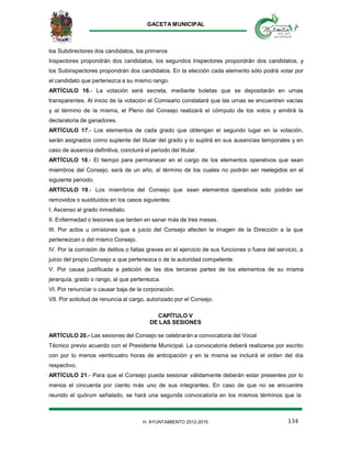 GACETA MUNICIPAL
134H. AYUNTAMIENTO 2012-2015
los Subdirectores dos candidatos, los primeros
Inspectores propondrán dos candidatos, los segundos Inspectores propondrán dos candidatos, y
los Subinspectores propondrán dos candidatos. En la elección cada elemento sólo podrá votar por
el candidato que pertenezca a su mismo rango.
ARTÍCULO 16.- La votación será secreta, mediante boletas que se depositarán en urnas
transparentes. Al inicio de la votación el Comisario constatará que las urnas se encuentren vacías
y al término de la misma, el Pleno del Consejo realizará el cómputo de los votos y emitirá la
declaratoria de ganadores.
ARTÍCULO 17.- Los elementos de cada grado que obtengan el segundo lugar en la votación,
serán asignados como suplente del titular del grado y lo suplirá en sus ausencias temporales y en
caso de ausencia definitiva, concluirá el periodo del titular.
ARTÍCULO 18.- El tiempo para permanecer en el cargo de los elementos operativos que sean
miembros del Consejo, será de un año, al término de los cuales no podrán ser reelegidos en el
siguiente periodo.
ARTÍCULO 19.- Los miembros del Consejo que sean elementos operativos solo podrán ser
removidos o sustituidos en los casos siguientes:
I. Ascenso al grado inmediato.
II. Enfermedad o lesiones que tarden en sanar más de tres meses.
III. Por actos u omisiones que a juicio del Consejo afecten la imagen de la Dirección a la que
pertenezcan o del mismo Consejo.
IV. Por la comisión de delitos o faltas graves en el ejercicio de sus funciones o fuera del servicio, a
juicio del propio Consejo a que pertenezca o de la autoridad competente.
V. Por causa justificada a petición de las dos terceras partes de los elementos de su misma
jerarquía, grado o rango, al que pertenezca.
VI. Por renunciar o causar baja de la corporación.
VII. Por solicitud de renuncia al cargo, autorizado por el Consejo.
CAPÍTULO V
DE LAS SESIONES
ARTÍCULO 20.- Las sesiones del Consejo se celebrarán a convocatoria del Vocal
Técnico previo acuerdo con el Presidente Municipal. La convocatoria deberá realizarse por escrito
con por lo menos veinticuatro horas de anticipación y en la misma se incluirá el orden del día
respectivo.
ARTÍCULO 21.- Para que el Consejo pueda sesionar válidamente deberán estar presentes por lo
menos el cincuenta por ciento más uno de sus integrantes. En caso de que no se encuentre
reunido el quórum señalado, se hará una segunda convocatoria en los mismos términos que la
 