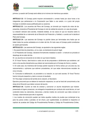 GACETA MUNICIPAL
135H. AYUNTAMIENTO 2012-2015
primera. La sesión del Consejo será válida con el número de miembros que asistan.
ARTÍCULO 22.- El Consejo podrá imponer amonestación o arresto hasta por doce horas a los
integrantes que pertenezcan a la Corporación que falten a una sesión, si a juicio del propio
Consejo no existiere causa justificada para su ausencia.
ARTÍCULO 23.- Los acuerdos del Pleno del Consejo, se tomarán por mayoría de votos de los
presentes, teniendo el Presidente del Consejo el voto de calidad de solución, en caso de empate.
La votación siempre será secreta, mediante boletas, en los casos en que se resuelva sobre la
responsabilidad de un elemento de la Dirección de Protección y Vialidad, o cuando así lo decida el
Pleno del Consejo.
ARTÍCULO 24.- Las sesiones del Consejo no podrán darse por terminadas sino hasta que se
traten todos los puntos señalados en el orden del día. En todo caso el Consejo podrá constituirse
en sesión permanente.
ARTÍCULO 25.- Las sesiones del Consejo, se ajustarán a las siguientes reglas:
I. Se pasará lista de presentes y, en su caso, se declarará el quórum legal.
II. El Presidente del Consejo, declarará formalmente instalada la sesión e instruirá se proceda al
desahogo de la orden del día.
III. Los asuntos se conocerán en el orden en que fueron listados.
IV. El Vocal Técnico, dará lectura a cada una de las propuestas o dictámenes que existieren, así
como a los asuntos disciplinarios que deban ser sancionados por el Consejo de Honor y Justicia.
V. En cada caso, los miembros del Consejo podrán exponer en forma verbal, por una sola vez, los
razonamientos u opiniones que estimen procedentes, sin que estas intervenciones excedan de
cinco minutos.
VI. Concluida la deliberación, se procederá a la votación, la cual será secreta. El Vocal Técnico
hará el cómputo respectivo y dará a conocer el resultado.
VII. Para dejar constancia del sentido de la votación, el Secretario
Ejecutivo procurará que se elabore la resolución respectiva, la cual se hará del conocimiento a las
áreas de la Dirección que deban conocer del asunto.
ARTÍCULO 26.- Cuando se trate de analizar y sancionar un asunto disciplinario que hubiere
presentado el órgano prosecutor, se entregará el expediente por conducto del vocal técnico, el cual
contendrá todos los elementos, denuncias y demás medios de convicción que deba conocer el
Consejo, observándose para ello lo siguiente:
I. Los medios de convicción pueden ser todos aquellos medios de prueba que contempla la ley
para los juicios civiles o penales; en tal virtud y por supletoriedad, se atenderá lo respectivo al
capítulo de pruebas del Código de Procedimientos Penales y Código de Procedimientos Civiles,
 