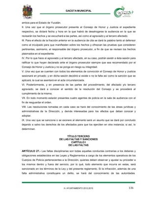 GACETA MUNICIPAL
136H. AYUNTAMIENTO 2012-2015
ambos para el Estado de Yucatán.
II. Una vez que el órgano prosecutor presente al Consejo de Honor y Justicia el expediente
respectivo, se dictará fecha y hora en la que habrá de desahogarse la audiencia en la que se
revisarán los hechos y se escuchará a las partes, así como al agraviado y al tercero afectado.
III. Para el efecto de la fracción anterior en la audiencia de cita se dará la palabra tanto al defensor
como al inculpado para que manifiesten sobre los hechos y ofrezcan las pruebas que consideren
pertinentes, asimismo, al responsable del órgano prosecutor, a fin de que se revisen los hechos
plasmados en el expediente.
IV. Por lo que hace al agraviado y al tercero afectado, en su caso, podrán asistir a ésta sesión para
ratificar lo que hayan declarado ante el órgano prosecutor siempre que sea recomendado por el
Consejo de Honor y Justicia y no se ponga en riesgo su integridad.
V. Una vez que se cuenten con todos los elementos de convicción el Consejo de Honor y Justicia
sesionará en privado; y en dicha sesión decidirá si existe o no la falta así como la sanción que se
aplicará, la cual se asentará en el acta circunstanciada.
VI. Posteriormente, y en presencia de las partes del procedimiento, del afectado y/o tercero
agraviado, se dará a conocer el sentido de la resolución del Consejo y se procederá al
cumplimiento de la misma;
VII. En todo momento estarán presentes cuatro agentes de policía en la sala de audiencia con el
fin de resguardar el orden.
VIII. Las resoluciones tomadas en cada caso se hará del conocimiento de las áreas jurídicas y
administrativas de la Dirección, y demás interesadas para los efectos que deban conocer y
adoptar.
IX. Una vez que se sancione o se exonere al elemento será un asunto que se dará por concluido
dejando a salvo los derechos de los afectados para que los ejerciten en otra instancia; si así, lo
determinan.
TÍTULO TERCERO
DE LAS FALTAS Y SANCIONES
CAPÍTULO I
DE LAS FALTAS
ARTÍCULO 27.- Las faltas disciplinarias son todas aquellas conductas contrarias a los deberes y
obligaciones establecidos en las Leyes y Reglamentos a cargo de los elementos operativos de los
Cuerpos de Policía pertenecientes a la Dirección, quienes deben observar y ajustar su proceder a
los mismos dentro y fuera del servicio, por lo qué, todo elemento que incurra en estas, será
sancionado en los términos de la Ley y del presente reglamento. Si la infracción, además de una
falta administrativa constituyere un delito, se hará del conocimiento de las autoridades
 