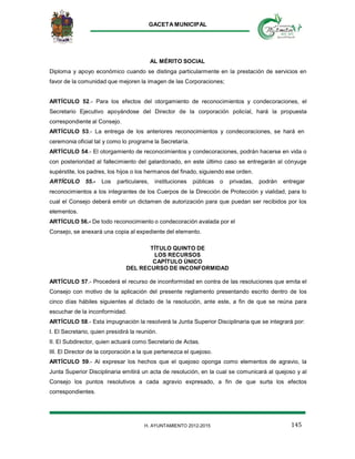 GACETA MUNICIPAL
145H. AYUNTAMIENTO 2012-2015
AL MÉRITO SOCIAL
Diploma y apoyo económico cuando se distinga particularmente en la prestación de servicios en
favor de la comunidad que mejoren la imagen de las Corporaciones;
ARTÍCULO 52.- Para los efectos del otorgamiento de reconocimientos y condecoraciones, el
Secretario Ejecutivo apoyándose del Director de la corporación policíal, hará la propuesta
correspondiente al Consejo.
ARTÍCULO 53.- La entrega de los anteriores reconocimientos y condecoraciones, se hará en
ceremonia oficial tal y como lo programe la Secretaría.
ARTÍCULO 54.- El otorgamiento de reconocimientos y condecoraciones, podrán hacerse en vida o
con posterioridad al fallecimiento del galardonado, en este último caso se entregarán al cónyuge
supérstite, los padres, los hijos o los hermanos del finado, siguiendo ese orden.
ARTÍCULO 55.- Los particulares, instituciones públicas o privadas, podrán entregar
reconocimientos a los integrantes de los Cuerpos de la Dirección de Protección y vialidad, para lo
cual el Consejo deberá emitir un dictamen de autorización para que puedan ser recibidos por los
elementos.
ARTÍCULO 56.- De todo reconocimiento o condecoración avalada por el
Consejo, se anexará una copia al expediente del elemento.
TÍTULO QUINTO DE
LOS RECURSOS
CAPÍTULO ÚNICO
DEL RECURSO DE INCONFORMIDAD
ARTÍCULO 57.- Procederá el recurso de inconformidad en contra de las resoluciones que emita el
Consejo con motivo de la aplicación del presente reglamento presentando escrito dentro de los
cinco días hábiles siguientes al dictado de la resolución, ante este, a fin de que se reúna para
escuchar de la inconformidad.
ARTÍCULO 58.- Esta impugnación la resolverá la Junta Superior Disciplinaria que se integrará por:
I. El Secretario, quien presidirá la reunión.
II. El Subdirector, quien actuará como Secretario de Actas.
III. El Director de la corporación a la que pertenezca el quejoso.
ARTÍCULO 59.- Al expresar los hechos que el quejoso oponga como elementos de agravio, la
Junta Superior Disciplinaria emitirá un acta de resolución, en la cual se comunicará al quejoso y al
Consejo los puntos resolutivos a cada agravio expresado, a fin de que surta los efectos
correspondientes.
 