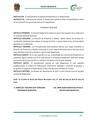 GACETA MUNICIPAL
147H. AYUNTAMIENTO 2012-2015
ARTÍCULO 68.- El apercibimiento se aplicará directamente por el Subsecretario.
ARTÍCULO 69.- Tratándose del arresto, el Subsecretario girará el oficio correspondiente al titular
de la corporación de que se trate para que lo haga efectivo.
T R A N S I T O R I O S
ARTÍCULO PRIMERO.- El presente Reglamento entrará en vigor al día siguiente de su publicación
en la Gaceta oficial del Municipio.
ARTÍCULO SEGUNDO.- La Dirección de Protección y vialidad deberá realizar las acciones de
coordinación necesarias para integrar el Consejo de Honor y Justicia dentro de los 30 días hábiles
siguientes a su publicación.
ARTÍCULO TERCERO.- Los Procedimientos Administrativos Internos que venga conociendo la
Dirección de Protección y vialidad, continuarán su curso hasta la resolución final en términos de las
leyes aplicables antes de la entrada en vigor de este Reglamento.
ARTÍCULO QUINTO.- En el caso específico en que, al desahogar una controversia disciplinaria, se
presentará alguna cuestión que no se haya previsto en el presente Reglamento, ésta será resuelta
por acuerdo del Consejo de Honor y Justicia en los términos de las leyes estatales.
ARTÍCULO SEXTO.- Al procedimiento previsto en este Reglamento le será aplicable
supletoriamente, en materia de notificaciones, ofrecimiento, desahogo y valoración de pruebas, y
en general, el Código de Procedimientos Civiles y Penales para el Estado de Yucatán.
ARTÍCULO SEPTIMO.- Se derogan las disposiciones de igual o menor jerarquía que se opongan
al presente Reglamento.
Dado en el salón de Actos del Palacio Municipal a los 15 días del mes de Abril de dos mil
trece.
P. MARÍA DEL ROSARIO DÍAZ GÓNGORA LAE. AMIR ADÁN RODRIGUEZ NOVELO
PRESIDENTE MUNICIPAL SECRETARIO MUNICIPAL.
 