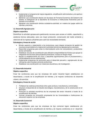GACETA MUNICIPAL
15H. AYUNTAMIENTO 2012-2015
 Implementar un programa de mejora regulatoria, simplificación administrativa y de apertura
rápida de empresas.
 Mantener una coordinación directa con las áreas de Fomento Económico del Gobierno del
Estado, la Delegación de la Secretaría de Economía e Instituciones financieras para el
fomento a la inversión.
 Mantener una coordinación directa ciudadanía‐autoridad, en materia de quejas sobre los
trámites y servicios.
I.2. Desarrollo Agropecuario
Objetivo específico
Diversificar la actividad agropecuaria gestionando recursos para acceso al crédito, capacitación y
asistencia técnica adecuadas, para una mayor producción, conservación del medio ambiente y
obtención de los ingresos suficientes para cubrir las necesidades familiares.
Estrategias y líneas de acción
 Brindar asesoría y capacitación a los productores, para integrar proyectos de gestión de
recursos encaminados a la mejora de la actividad económica agropecuaria y pecuaria.
 Desarrollar programas para evitar la intermediación entre los compradores y productores
de las comisarías.
 Establecer vínculos de coordinación para difundir la disponibilidad de fondos que apoyan la
integración de recursos para proyectos productivos, incluso en lengua maya.
 Apoyar el establecimiento de micro y pequeñas agroindustrias para el procesamiento y
comercialización de los subproductos.
 Implementar programas de promoción para el desarrollo pecuario y agropecuario de las
comisarías, para impulsar acciones productivas.
 Establecer una coordinación con instancias educativas y de investigación.
I.3. Desarrollo Industrial
Objetivo específico
Crear las condiciones para que las empresas del sector industrial logren establecerse y/o
desarrollarse, a través de la simplificación de trámites y de mejores condiciones de desarrollo
urbano y de servicios.
Estrategias y líneas de acción
 Fortalecer las cadenas productivas entre quien produce, manufactura y comercializa.
 Impulsar el desarrollo de la industria tecnológica, manufacturera y de la construcción en el
Municipio.
 Promover la actividad económica de las empresas del sector industrial a través de la
simplificación de trámites.
 Vincular proyectos de innovación empresarial de las Universidades e Instituciones de
educación superior con las empresas
I.4. Desarrollo Comercial
Objetivo específico
Crear las condiciones para que las empresas de tipo comercial logren establecerse y/o
desarrollarse, a través de la simplificación de trámites y de mejores condiciones en el desarrollo
 