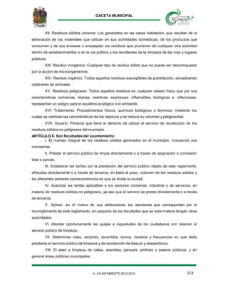 GACETA MUNICIPAL
154H. AYUNTAMIENTO 2012-2015
XII. Residuos sólidos urbanos: Los generados en las casas habitación, que resultan de la
eliminación de los materiales que utilizan en sus actividades domésticas, de los productos que
consumen y de sus envases o empaques; los residuos que provienen de cualquier otra actividad
dentro de establecimientos o en la vía pública y los resultantes de la limpieza de las vías y lugares
públicos.
XIII. Residuo inorgánico: Cualquier tipo de residuo sólido que no pueda ser descompuesto
por la acción de microorganismos.
XIV. Residuo orgánico: Todos aquellos residuos susceptibles de putrefacción, exceptuando
cadáveres de animales.
XV. Residuos peligrosos: Todos aquellos residuos en cualquier estado físico que por sus
características corrosivas, tóxicas, reactivas, explosivas, inflamables, biológicas e infecciosas,
representan un peligro para el equilibrio ecológico o el ambiente.
XVI. Tratamiento: Procedimientos físicos, químicos biológicos o térmicos, mediante los
cuales se cambian las características de los residuos y se reduce su volumen y peligrosidad.
XVII. Usuario: Persona que tiene el derecho de utilizar el servicio de recolección de los
residuos sólidos no peligrosos del municipio.
ARTÍCULO 6. Son facultades del ayuntamiento:
I. El manejo integral de los residuos sólidos generados en el municipio, incluyendo sus
comisarías.
II. Prestar el servicio público de limpia directamente o a través de asignación o concesión
total o parcial;
III. Establecer las tarifas por la prestación del servicio público objeto de este reglamento,
ofrecidos directamente o a través de terceros, en base al peso, volumen de los residuos sólidos y
los diferentes sectores socioeconómicos en que se divida la ciudad;
IV. Autorizar las tarifas aplicables a los sectores comercial, industrial y de servicios, en
materia de residuos sólidos no peligrosos, ya sea que el servicio se preste directamente o a través
de terceros;
V. Aplicar, en el marco de sus atribuciones, las sanciones que correspondan por el
incumplimiento de este reglamento, sin perjuicio de las facultades que en esta materia tengan otras
autoridades;
VI. Atender oportunamente las quejas e inquietudes de los ciudadanos con relación al
servicio público de limpieza;
VII. Determinar rutas, sectores, recorridos, turnos, horarios y frecuencias en que debe
prestarse el servicio público de limpieza y de recolección de basura y desperdicios;
VIII. El aseo y limpieza de calles, avenidas, parques, jardines y paseos públicos, y en
general áreas públicas municipales;
 