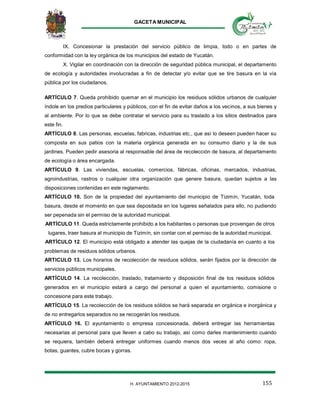 GACETA MUNICIPAL
155H. AYUNTAMIENTO 2012-2015
IX. Concesionar la prestación del servicio público de limpia, todo o en partes de
conformidad con la ley orgánica de los municipios del estado de Yucatán.
X. Vigilar en coordinación con la dirección de seguridad pública municipal, el departamento
de ecología y autoridades involucradas a fin de detectar y/o evitar que se tire basura en la vía
pública por los ciudadanos.
ARTÍCULO 7. Queda prohibido quemar en el municipio los residuos sólidos urbanos de cualquier
índole en los predios particulares y públicos, con el fin de evitar daños a los vecinos, a sus bienes y
al ambiente. Por lo que se debe contratar el servicio para su traslado a los sitios destinados para
este fin.
ARTÍCULO 8. Las personas, escuelas, fabricas, industrias etc., que así lo deseen pueden hacer su
composta en sus patios con la materia orgánica generada en su consumo diario y la de sus
jardines. Pueden pedir asesoria al responsable del área de recolección de basura, al departamento
de ecología o área encargada.
ARTÍCULO 9. Las viviendas, escuelas, comercios, fábricas, oficinas, mercados, industrias,
agroindustrias, rastros o cualquier otra organización que genere basura, quedan sujetos a las
disposiciones contenidas en este reglamento.
ARTÍCULO 10. Son de la propiedad del ayuntamiento del municipio de Tizimín, Yucatán, toda
basura, desde el momento en que sea depositada en los lugares señalados para ello, no pudiendo
ser pepenada sin el permiso de la autoridad municipal.
ARTÍCULO 11. Queda estrictamente prohibido a los habitantes o personas que provengan de otros
lugares, traer basura al municipio de Tizimín, sin contar con el permiso de la autoridad municipal.
ARTÍCULO 12. El municipio está obligado a atender las quejas de la ciudadanía en cuanto a los
problemas de residuos sólidos urbanos.
ARTICULO 13. Los horarios de recolección de residuos sólidos, serán fijados por la dirección de
servicios públicos municipales.
ARTÍCULO 14. La recolección, traslado, tratamiento y disposición final de los residuos sólidos
generados en el municipio estará a cargo del personal a quien el ayuntamiento, comisione o
concesione para este trabajo.
ARTÍCULO 15. La recolección de los residuos sólidos se hará separada en orgánica e inorgánica y
de no entregarlos separados no se recogerán los residuos.
ARTÍCULO 16. El ayuntamiento o empresa concesionada, deberá entregar las herramientas
necesarias al personal para que lleven a cabo su trabajo, así como darles mantenimiento cuando
se requiera, también deberá entregar uniformes cuando menos dos veces al año como: ropa,
botas, guantes, cubre bocas y gorras.
 