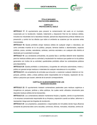 GACETA MUNICIPAL
156H. AYUNTAMIENTO 2012-2015
TÍTULO SEGUNDO
PROTECCIÓN AMBIENTAL
CAPITULO I
PROTECCIÓN AL SUELO
ARTÍCULO 17. El ayuntamiento para prevenir la contaminación del suelo en el municipio,
ocasionada por la recolección, traslado, tratamiento y disposición final de los residuos sólidos,
incluidos los industriales de la naturaleza indicada, aplicará las disposiciones jurídicas relativas a la
prevención y control de los efectos que sobre el ambiente se ocasione por las acciones antes
mencionadas.
ARTÍCULO 18. Queda prohibido arrojar residuos sólidos de cualquier origen o naturaleza, así
como animales muertos en la vía pública, parques, terrenos baldíos o abandonados, espacios
públicos, pozos, cenotes, sascaberas, canteras, caminos vecinales o en cualquier sitio distinto al
destinado por la autoridad municipal.
ARTÍCULO 19. Los vendedores ambulantes, de puestos fijos o semifijos deberán tener depósitos
para los residuos sólidos para su actividad y recolectarán los residuos que queden en la vía pública
generados con motivo de su actividad, quedándoles prohibido utilizar los contenedores públicos
para depositarlos.
ARTÍCULO 20. Queda prohibido a conductores y ocupantes de vehículos automotores, motos y
público en general arrojar residuos o materiales de cualquier naturaleza en la vía pública.
ARTÍCULO 21. Los propietarios de animales que ensucien u ocasionen cualquier deterioro en los
parques, jardines, calles y áreas públicas serán responsables de la limpieza, reparación de los
daños o perjuicios que causen, además de la sanción correspondiente.
CAPITULO II ALMACENAMIENTO DE LOS
RESIDUOS SÓLIDOS
ARTÍCULO 22. El ayuntamiento instalará contenedores peatonales para residuos orgánicos e
inorgánicos en parques, jardines y sitios públicos, los cuales serán utilizados únicamente para
depositar residuos sólidos de los transeúntes.
ARTÍCULO 23. Los contenedores deberán mantenerse limpios y tapados, siendo el ayuntamiento
o la empresa concesionada responsable de su limpieza y reposición cuando se dañen, deformen o
representen riesgo para las brigadas de recolección.
ARTÍCULO 24. Los propietarios, poseedores o responsables de inmuebles donde haya afluencia
constante de personas tales como escuelas, comercios, oficinas, mercados, industrias, centros de
 