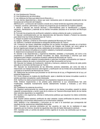 GACETA MUNICIPAL
164H. AYUNTAMIENTO 2012-2015
III. Una Subdirección Técnica;
IV. Una Subdirección de Informática;
V. Las Jefaturas de Área que determine la Dirección, y
VI. Las demás dependencias y áreas que sean necesarias para el adecuado desempeño de las
funciones de la Dirección del Catastro.
ARTÍCULO 8.- La Dirección del Catastro a través de su titular tendrá las siguientes atribuciones:
I. Planear, coordinar, administrar y evaluar los programas que se elaboren en materia catastral;
II. Definir y ejecutar las normas técnicas y administrativas para la identificación y registro,
valuación, reevaluación y deslinde de los bienes inmuebles ubicados en el territorio del Municipio
de Tizimín;
III. Formular los proyectos de zonificación catastral y valores unitarios de suelo y construcción;
IV. Ejecutar coordinadamente con las dependencias del Ejecutivo Estatal y Federal los estudios
para determinar los límites del Municipio de Tizimín;
V. Integrar el padrón de propietarios;
VI. Integrar, clasificar y ordenar la información catastral del Municipio de Tizimín;
VII. Elaborar y mantener actualizada la cartografía del Municipio de Tizimín;
VIII. Conservar las claves catastrales existentes de los bienes inmuebles ubicados en el territorio
de su jurisdicción, determinadas por la Dirección del Catastro del Estado, así como aplicar la
técnica vigente para otorgar las claves catastrales de los predios que incrementen su padrón;
IX. Inscribir los bienes inmuebles en el padrón catastral y mantenerlo actualizado;
X. Determinar la localización de cada predio;
XI. Solicitar a las dependencias y organismos federales, estatales y municipales, así como a los
propietarios o poseedores de bienes inmuebles, los datos, documentos o informes que sean
necesarios para integrar y actualizar el padrón catastral del Municipio de Tizimín;
XII. Determinar el valor catastral correspondiente a cada bien inmueble y actualizarlos con base en
los valores unitarios de suelo y construcción que se fijen de acuerdo con la Ley;
XIII. Ejecutar los trabajos de localización, deslinde y mensura y elaborar los planos de cada predio
ubicado en el territorio del Municipio de Tizimín;
XIV. Ejecutar los levantamientos de los diferentes sectores catastrales, así como de todo lo
relacionado con trabajos técnicos sobre fijación y rectificación de los límites de la propiedad pública
y privada en el territorio del Municipio de Tizimín;
XV. Determinar las acciones que procedan en los términos de la Ley, el Reglamento de la Ley y el
presente Reglamento;
XVI. Emitir dictamen en materia de identificación, apeo o deslinde de bienes inmuebles cuando lo
solicite autoridad competente o parte interesada;
XVII. Verificar los datos proporcionados por los propietarios respecto de sus predios;
XVIII. Ordenar inspecciones a los predios para determinar si sus características han sido
modificadas, mediante mandamiento escrito debidamente fundado y motivado y con firma
autógrafa;
XIX. Establecer los sistemas de archivo;
XX. Registrar oportunamente los cambios que operen en los bienes inmuebles; expedir la cédula
catastral correspondiente y remitir copia de la misma a la Tesorería Municipal dentro de los treinta
días naturales siguientes a su expedición;
XXI. Auxiliar a los organismos, oficinas e instituciones públicas que requieran los datos contenidos
en el Catastro;
XXII. Expedir cédula catastral, certificado de valor catastral, copias certificadas de planos y demás
constancias y documentos relacionados con la información catastral;
XXIII. Notificar a los interesados y comunicar en su caso a la autoridad que corresponda del
resultado de las operaciones catastrales efectuadas;
XXIV. Cancelar los servicios solicitados por los usuarios, en caso de no realizarse el pago
respectivo por los mismos, durante los siguientes diez días de haber efectuado la solicitud;
XXV. Cancelar ante un cambio de salario mínimo vigente en la zona, las solicitudes que no hayan
sido pagadas;
 