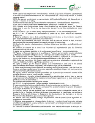 GACETA MUNICIPAL
165H. AYUNTAMIENTO 2012-2015
XXVI. Elaborar los anteproyectos del reglamento o instructivos que sean necesarios y someterlos a
la aprobación del Presidente Municipal, así como proponer los cambios que mejoren el sistema
catastral vigente;
XXVII. Dar estricto cumplimiento, en representación del Presidente Municipal, a lo dispuesto por el
artículo 14 fracción IV de la Ley;
XXVIII. Resolver las dudas que se susciten en la interpretación y aplicación de este Reglamento;
XXIX. Suscribir los documentos oficiales expedidos por la propia Dirección de Catastro;
XXX. Delegar a los Subdirectores, Jefes o Coordinadores de las diversas áreas del Catastro,
según sea el caso, las firmas de los documentos que por los servicios solicitados se hayan
realizado, y
XXXI. Las demás a que se refiere la Ley, el Reglamento de la Ley y el presente Reglamento.
ARTÍCULO 9.- La Subdirección Administrativa a través de su titular, tendrá las siguientes
atribuciones:
I. Operar y controlar a través de la ventanilla correspondiente toda la documentación requerida
para los diversos trámites que son de su responsabilidad;
II. Distribuir equitativamente las cargas de trabajo entre el personal adscrito al área, buscando
siempre celeridad, transparencia y eficiencia en la ejecución de los trámites;
III. Resolver los asuntos relacionados con el trabajo del personal que labore en la Dirección del
Catastro;
IV. Distribuir el material de la oficina que requieran los departamentos para su operación,
procurando el buen uso de él;
V. Vigilar que la atención al público se de en forma oportuna, eficiente y sin ninguna distinción;
VI. Vigilar y verificar que el personal de la Jefatura de Procesos que formule las cédulas catastrales
y oficios de autorización, lo haga con apego a los requisitos establecidos para cada trámite;
VII. Verificar que los trámites catastrales solicitados que ameriten la expedición de una cédula o de
un oficio de autorización, reúnan los requisitos establecidos para cada uno de ellos;
VIII. Vigilar que los archivos del Catastro estén permanentemente actualizados, manteniendo los
registros alfabético, numérico y gráfico que señala la Ley;
IX. Vigilar y verificar que los libros de parcela y los expedientes de cada uno de los predios
registrados estén debidamente integrados y ubicados en el lugar que le corresponde;
X. Vigilar y verificar que el responsable del archivo lleve un control del manejo y uso diario de los
libros de parcela y expedientes de los predios registrados, estableciendo para ello los mecanismos
y procedimientos que fueron necesarios;
XI. Vigilar y verificar, mediante reportes y muestreo, que el personal que realiza los asientos en los
libros de parcela lo haga en forma completa y objetiva;
XII. El Subdirector, los Jefes y Coordinadores del área administrativa, tendrán bajo su estricta
responsabilidad la facultad de firmar los documentos oficiales respectivos de su área, para lograr la
pronta expedición de los mismos, y
XIII. Las demás funciones que le asigne el Director.
ARTÍCULO 10- La Subdirección Técnica tendrá las siguientes atribuciones:
I. Integrar y actualizar la documentación básica de los inmuebles que se inscriban en el catastro;
II. Ejecutar los trabajos relacionados con cambios en las características de los predios ubicados en
el Municipio de Tizimín o de sus titulares;
III. Revisar y verificar que los proyectos para la construcción de fraccionamientos cuenten con la
aprobación de la Dirección de Desarrollo Urbano, adecuándose a la clasificación que señala su
Programa de Desarrollo Urbano, el Reglamento de Construcciones del Municipio y la Ley de
Fraccionamientos del Estado, que se encuentren vigentes;
IV. Revisar y en caso necesario, corregir, las propuestas para la constitución de regímenes de
propiedad en condominio;
V. Elaborar las propuestas de valores unitarios de terreno y construcción de los predios ubicados
en el Municipio de Tizimín para su validación y presentación, teniendo como base lo establecido en
el Capítulo Cuarto de la Ley;
VI. Formular los avalúos catastrales correspondientes a los predios ubicados en el Municipio de
 