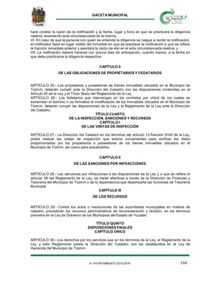 GACETA MUNICIPAL
168H. AYUNTAMIENTO 2012-2015
hará constar la razón de la notificación y la fecha, lugar y hora en que se practicará la diligencia
relativa, levantando acta circunstanciada de la misma;
VI. En caso de que la persona con quien se entienda la diligencia se niegue a recibir la notificación,
el notificador fijará en lugar visible del inmueble en que se practique la notificación a que se refiere
la fracción inmediata anterior y asentará la razón de ello en el acta circunstanciada relativa, y
VII. La notificación deberá hacerse con quince días de anticipación, cuando menos, a la fecha en
que deba practicarse la diligencia respectiva.
CAPÍTULO II
DE LAS OBLIGACIONES DE PROPIETARIOS Y FEDATARIOS
ARTÍCULO 25.- Los propietarios y poseedores de bienes inmuebles ubicados en el Municipio de
Tizimín, deberán cumplir ante la Dirección del Catastro con las disposiciones contenidas en el
Artículo 42 de la Ley y el Título Sexto del Reglamento de la Ley.
ARTÍCULO 26.- Los fedatarios que intervengan en los contratos por virtud de los cuales se
transmitan el dominio o se formalice la modificación de los inmuebles ubicados en el Municipio de
Tizimín, deberán cumplir las disposiciones de la Ley y el Reglamento de la Ley ante la Dirección
del Catastro.
TÍTULO CUARTO
DE LA INSPECCIÓN, SANCIONES Y RECURSOS
CAPÍTULO I
DE LAS VISITAS DE INSPECCIÓN
ARTÍCULO 27.- La Dirección del Catastro en los términos del artículo 13 fracción XVIII de la Ley,
podrá realizar las visitas de inspección que estime convenientes para verificar los datos
proporcionados por los propietarios o poseedores de los bienes inmuebles ubicados en el
Municipio de Tizimín, así como para actualizarlos.
CAPÍTULO II
DE LAS SANCIONES POR INFRACCIONES
ARTÍCULO 28.- Las sanciones por infracciones a las disposiciones de la Ley y a que se refiere el
artículo 38 del Reglamento de la Ley, se harán efectivas a través de la Dirección de Finanzas y
Tesorería del Municipio de Tizimín o de la dependencia que desempeñe las funciones de Tesorería
Municipal.
CAPÍTULO III
DE LOS RECURSOS
ARTÍCULO 29.- Contra los actos o resoluciones de las autoridades municipales en materia de
catastro, procederán los recursos administrativos de reconsideración y revisión, en los términos
previstos en la Ley de Gobierno de los Municipios del Estado de Yucatán.
TÍTULO QUINTO
DISPOSICIONES FINALES
CAPÍTULO ÚNICO
ARTÍCULO 30.- Los derechos por los servicios que en los términos de la Ley, el Reglamento de la
Ley y este Reglamento preste la Dirección del Catastro, son los establecidos en la Ley de
Hacienda del Municipio de Tizimín.
 