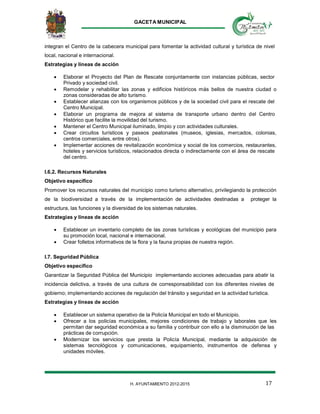 GACETA MUNICIPAL
17H. AYUNTAMIENTO 2012-2015
integran el Centro de la cabecera municipal para fomentar la actividad cultural y turística de nivel
local, nacional e internacional.
Estrategias y líneas de acción
 Elaborar el Proyecto del Plan de Rescate conjuntamente con instancias públicas, sector
Privado y sociedad civil.
 Remodelar y rehabilitar las zonas y edificios históricos más bellos de nuestra ciudad o
zonas consideradas de alto turismo.
 Establecer alianzas con los organismos públicos y de la sociedad civil para el rescate del
Centro Municipal.
 Elaborar un programa de mejora al sistema de transporte urbano dentro del Centro
Histórico que facilite la movilidad del turismo.
 Mantener el Centro Municipal iluminado, limpio y con actividades culturales.
 Crear circuitos turísticos y paseos peatonales (museos, iglesias, mercados, colonias,
centros comerciales, entre otros).
 Implementar acciones de revitalización económica y social de los comercios, restaurantes,
hoteles y servicios turísticos, relacionados directa o indirectamente con el área de rescate
del centro.
I.6.2. Recursos Naturales
Objetivo específico
Promover los recursos naturales del municipio como turismo alternativo, privilegiando la protección
de la biodiversidad a través de la implementación de actividades destinadas a proteger la
estructura, las funciones y la diversidad de los sistemas naturales.
Estrategias y líneas de acción
 Establecer un inventario completo de las zonas turísticas y ecológicas del municipio para
su promoción local, nacional e internacional.
 Crear folletos informativos de la flora y la fauna propias de nuestra región.
I.7. Seguridad Pública
Objetivo específico
Garantizar la Seguridad Pública del Municipio implementando acciones adecuadas para abatir la
incidencia delictiva, a través de una cultura de corresponsabilidad con los diferentes niveles de
gobierno; implementando acciones de regulación del tránsito y seguridad en la actividad turística.
Estrategias y líneas de acción
 Establecer un sistema operativo de la Policía Municipal en todo el Municipio.
 Ofrecer a los policías municipales, mejores condiciones de trabajo y laborales que les
permitan dar seguridad económica a su familia y contribuir con ello a la disminución de las
prácticas de corrupción.
 Modernizar los servicios que presta la Policía Municipal, mediante la adquisición de
sistemas tecnológicos y comunicaciones, equipamiento, instrumentos de defensa y
unidades móviles.
 