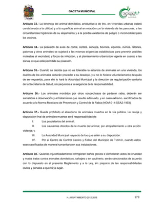 GACETA MUNICIPAL
178H. AYUNTAMIENTO 2012-2015
Artículo 33.- La tenencia del animal doméstico, productivo o de tiro, en viviendas urbanas estará
condicionada a la utilidad y a la superficie animal en relación con la vivienda de las personas, a las
circunstancias higiénicas de su alojamiento y a la posible existencia de peligro o incomodidad para
los vecinos.
Artículo 34.- La posesión de aves de corral, cerdos, conejos, bovinos, equinos, ovinos, ratones,
palomas y otros animales se sujetará a las mismas exigencias establecidas para prevenir posibles
molestias al vecindario y focos de infección, y al planteamiento urbanístico vigente en cuanto a las
zonas en que está permitida su posesión.
Artículo 35.- Cuando se decida que no es tolerable la estancia de animales en una vivienda, los
dueños de los animales deberán proceder a su desalojo, y si no lo hiciera voluntariamente después
de ser requerido, para ello lo hará la Autoridad Municipal y la dirección de regularización sanitaria
de la Secretaría de Salud, sin perjuicios a la exigencia de la responsabilidad.
Artículo 36.- Los animales mordidos por otros sospechosos de padecer rabia, deberán ser
sometidos a observación y al tratamiento que resulte adecuado, y en caso extremo, sacrificados de
acuerdo a la Norma Mexicana de Prevención y Control de la Rabia (NOM-011-SSA2-1993).
Artículo 37.- Queda prohibido el abandono de animales muertos en la vía pública. La recoja y
disposición final de animales muertos será responsabilidad de:
I. Los propietarios del animal;
II. Los causantes directos de la muerte del animal, por atropellamiento u otra acción
violenta; y
III. La Autoridad Municipal respecto de los que estén a su disposición.
IV. Por el Centro de Control Canino y Felino del Municipio de Tizimín, cuando éstos
sean sacrificados de manera humanitaria en sus instalaciones.
Artículo 38.- Quienes injustificadamente infringieran daños graves o cometieran actos de crueldad
y malos tratos contra animales domésticos, salvajes o en cautiverio, serán sancionados de acuerdo
con lo dispuesto en el presente Reglamento y a la Ley, sin prejuicio de las responsabilidades
civiles y penales a que haya lugar.
 