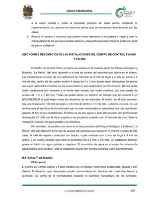GACETA MUNICIPAL
183H. AYUNTAMIENTO 2012-2015
a la salud pública y evitar el bienestar precario de estos perros, mediante la
implementación de capturas de todos los perros que se encuentren deambulando por las
calles.
3 Reducir el acceso a recursos que puedan estar alentando a los perros a vagar y usar la
manipulación de los recursos locales (basura y desperdicios) para reducir la población local
de perros callejeros.
UBICACIÓN Y DESCRIPCIÓN DE LAS INSTALACIONES DEL CENTRO DE CONTROL CANINO
Y FELINO
El Centro de Control Felino y Canino se ubicará en el costado oeste del Parque Zoológico y
Botánico “La Reina”, del lado izquierdo a la reja de acceso del personal que labora en el mismo.
Las instalaciones constan de una estructura de concreto de 8 mts de largo x 4 mts de ancho x 2
mts de alto, dentro de las cuales existen 4 jaulas de 2 x 2 mts donde serán albergados los perros
que sean capturados mientras se les busca dueño o son reclamados por los mismos. Dichas jaulas
están construidas con concreto y el frente está forrado con malla ciclónica, con una puerta de
acceso de 1 m x 0.70 cms. Todas las jaulas tienen un sistema de drenaje que se conecta a un
BIODIGESTOR al cual llegan todos los desechos de los animales. Al centro, en el lado poniente,
hay una meseta de 1.50 mts de largo x o.63 mts de ancho x 1 m de alto., cubierta con loza, la cual
servirá para el sacrificio de los animales que no sean reclamados ni adoptados una vez que hayan
pasado 48 hrs en las instalaciones. El techo es de dos aguas y está estructurado con perfil tubular
rectangular ZR 200 que le da el soporte y se encuentra cubierto con 12 láminas de zinc. Toda la
instalación cuenta con agua potable y luz eléctrica.
Por otro lado, el quirófano se ubica en el lado poniente del Parque Zoológico y Botánico “La
Reina”, del lado derecho de la reja de acceso del personal que labora en el mismo. Consta de dos
salas, la sala de espera construida con blocks, cuyas medidas son 5 mts de largo x 4 mts de
ancho, y un cuarto privado (que será el quirófano) de 2.5 mts x 2.5 mts. La instalación también
posee un baño con agua potable y regadera. El suministro de agua es a través del sistema de
agua potable de la ciudad. Toda la instalación cuanta con energía eléctrica y aire acondicionado.
MATERIAL Y METODOS:
El Personal
El Centro de Control Canino y Felino contará con un Médico Veterinario Zootecnista, titulado y con
Cédula Profesional, que demuestre amplio conocimiento en técnicas de contención físicas y
químicas, así como de la normatividad respecto al sacrificio humanitario de los animales
 
