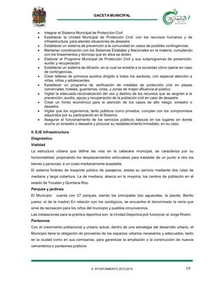 GACETA MUNICIPAL
19H. AYUNTAMIENTO 2012-2015
 Integrar el Sistema Municipal de Protección Civil.
 Establecer la Unidad Municipal de Protección Civil, con los recursos humanos y de
infraestructura, para atender situaciones de desastre.
 Establecer un sistema de prevención a la comunidad en casos de posibles contingencias.
 Mantener coordinación con los Sistemas Estatales y Nacionales en la materia, cumpliendo
con los lineamientos y técnicas que en ellos se dicten.
 Elaborar el Programa Municipal de Protección Civil y sus subprogramas de prevención,
auxilio y recuperación.
 Establecer un sistema de difusión, en la cual se enseñe a la sociedad cómo operar en caso
de contingencias.
 Crear talleres de primeros auxilios dirigido a todos los sectores, con especial atención a
niñas, niños y adolescentes.
 Establecer un programa de verificación de medidas de protección civil en plazas
comerciales, hoteles, guarderías, cines, y zonas de mayor afluencia al público.
 Vigilar la adecuada racionalización del uso y destino de los recursos que se asignen a la
prevención, auxilio, apoyo y recuperación de la población civil en caso de desastre.
 Crear un fondo económico para la atención de los casos de alto riesgo, siniestro o
desastre.
 Vigilar que los organismos, tanto públicos como privados, cumplan con los compromisos
adquiridos por su participación en el Sistema.
 Asegurar el funcionamiento de los servicios públicos básicos en los lugares en donde
ocurra un siniestro o desastre y procurar su restablecimiento inmediato, en su caso.
II. EJE Infraestructura
Diagnóstico
Vialidad
La estructura urbana que define las vías en la cabecera municipal, se caracteriza por su
horizontalidad, propiciando los desplazamientos vehiculares para trasladar de un punto a otro los
bienes y personas, a un costo medianamente aceptable.
El sistema foráneo de trasporte público de pasajeros, presta su servicio mediante dos rutas de
mediana y larga cobertura. La de mediana, abarca en la mayoría, los centros de población en el
estado de Yucatán y Quintana Roo.
Parques y jardines
El Municipio cuenta con 27 parques, siendo los principales (los aguacates, la placita, Benito
juarez, el de la madre) En relación con los zoológicos, se encuentra el denominado la reina que
sirve de recreación para los niños del municipio y pueblos circunvecinos.
Las instalaciones para la práctica deportiva son: la Unidad Deportiva poli funcional, el Jorge Rivero
Panteones
Con el crecimiento poblacional y urbano actual, dentro de una estrategia del desarrollo urbano, el
Municipio tiene la obligación de proveerse de los espacios urbanos necesarios y adecuados, tanto
en la ciudad como en sus comisarías, para garantizar la ampliación o la construcción de nuevos
cementerios o panteones públicos
 