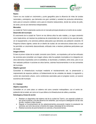 GACETA MUNICIPAL
20H. AYUNTAMIENTO 2012-2015
Rastro
Tizimín es una ciudad en crecimiento y punto geográfico para la afluencia de miles de turistas
nacionales y extranjeros, que demanda una gran cantidad y variedad de productos alimenticios,
tanto para el consumo cotidiano como para la industria restaurantera, donde las carnes de pollo,
de cerdo y de res son elementos indispensables.
Mercados
La ciudad de Tizimín solamente cuenta con el mercado principal ubicado en el centro de la ciudad.
Desarrollo del municipio
El crecimiento de la ciudad de Tizimín en los últimos años ha sido notable, y si sigue creciendo
como hasta ahora, sin resolver los problemas de conectividad vial, sin control en los usos del suelo,
sin el equipamiento y los servicios públicos adecuados que demanda una población creciente. El
Programa Urbano vigente, carece de un diseño de ciudad, de una estructura urbana clara, la cual
ha permitido un crecimiento descoordinado, enfocado más a resolver problemas particulares que
de ciudad.
Imagen Urbana
Si bien el primer núcleo de la ciudad, conocido como Centro , es importante y ahí se han enfocado
las acciones para consolidar una imagen urbana, ésta ha quedado incompleta al no integrarla con
otros elementos importantes como la señalética, el alumbrado y mobiliario, entre otros, pero no se
han realizado políticas ni acciones en otros barrios, colonias fraccionamientos ni en las comisarías
del municipio.
Objetivo general
Consolidar la infraestructura municipal mediante el reordenamiento vial, la preservación y
mejoramiento de espacios públicos, el fortalecimiento de las unidades de abasto, la regulación y
control del crecimiento urbano, como condiciones esenciales para el progreso social y el avance
económico del municipio.
II.1. Vialidad
Objetivo específico
Consolidar en un corto plazo un sistema vial como conector metropolitano, con el centro de
población de la ciudad, así como en lo que refiere a la infraestructura de calles y avenidas.
Estrategias y líneas de acción
 Realizar un diagnóstico del sistema vial de la ciudad de Tizimín, con especial cuidado en
las zonas turísticas y de alta afluencia de visitantes, que incluya la catalogación de las vías
de alto, mediano y bajo impacto.
 Regular el funcionamiento de los estacionamientos procurando mejorar la prestación de
servicios; así como las zonas y horarios de carga y descarga de los comercios.
 Realizar acciones de pavimentación en colonias y fraccionamientos.
 