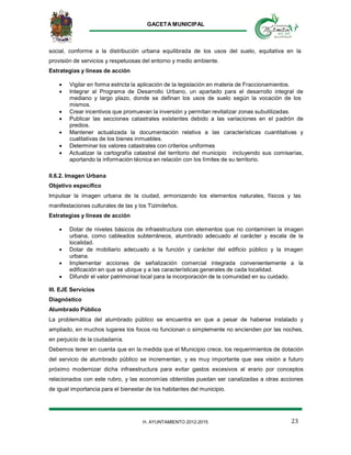 GACETA MUNICIPAL
23H. AYUNTAMIENTO 2012-2015
social, conforme a la distribución urbana equilibrada de los usos del suelo, equitativa en la
provisión de servicios y respetuosas del entorno y medio ambiente.
Estrategias y líneas de acción
 Vigilar en forma estricta la aplicación de la legislación en materia de Fraccionamientos.
 Integrar al Programa de Desarrollo Urbano, un apartado para el desarrollo integral de
mediano y largo plazo, donde se definan los usos de suelo según la vocación de los
mismos.
 Crear incentivos que promuevan la inversión y permitan revitalizar zonas subutilizadas.
 Publicar las secciones catastrales existentes debido a las variaciones en el padrón de
predios.
 Mantener actualizada la documentación relativa a las características cuantitativas y
cualitativas de los bienes inmuebles.
 Determinar los valores catastrales con criterios uniformes
 Actualizar la cartografía catastral del territorio del municipio incluyendo sus comisarías,
aportando la información técnica en relación con los límites de su territorio.
II.6.2. Imagen Urbana
Objetivo específico
Impulsar la imagen urbana de la ciudad, armonizando los elementos naturales, físicos y las
manifestaciones culturales de las y los Tizimileños.
Estrategias y líneas de acción
 Dotar de niveles básicos de infraestructura con elementos que no contaminen la imagen
urbana, como cableados subterráneos, alumbrado adecuado al carácter y escala de la
localidad.
 Dotar de mobiliario adecuado a la función y carácter del edificio público y la imagen
urbana.
 Implementar acciones de señalización comercial integrada convenientemente a la
edificación en que se ubique y a las características generales de cada localidad.
 Difundir el valor patrimonial local para la incorporación de la comunidad en su cuidado.
III. EJE Servicios
Diagnóstico
Alumbrado Público
La problemática del alumbrado público se encuentra en que a pesar de haberse instalado y
ampliado, en muchos lugares los focos no funcionan o simplemente no encienden por las noches,
en perjuicio de la ciudadanía.
Debemos tener en cuenta que en la medida que el Municipio crece, los requerimientos de dotación
del servicio de alumbrado público se incrementan, y es muy importante que sea visión a futuro
próximo modernizar dicha infraestructura para evitar gastos excesivos al erario por conceptos
relacionados con este rubro, y las economías obtenidas puedan ser canalizadas a otras acciones
de igual importancia para el bienestar de los habitantes del municipio.
 