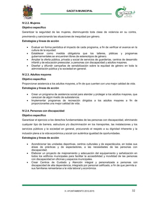 GACETA MUNICIPAL
32H. AYUNTAMIENTO 2012-2015
IV.2.2. Mujeres
Objetivo específico
Garantizar la seguridad de las mujeres, disminuyendo toda clase de violencia en su contra,
previniendo y sancionando las situaciones de inequidad por género.
Estrategias y líneas de acción
 Evaluar en forma periódica el impacto de cada programa, a fin de verificar el avance en la
cultura de la equidad.
 Establecer como medida obligatoria que los talleres, pláticas y programas
gubernamentales se encuentren libres de estereotipos de género.
 Ampliar la oferta pública, privada y social de servicios de guarderías, centros de desarrollo
infantil y de educación preescolar, a personas con discapacidad y adultos mayores.
 Diseñar y difundir campañas de sensibilización sobre la equidad de género en toda la
administración pública y la sociedad en general.
IV.2.3. Adultos mayores
Objetivo específico
Proporcionar asistencia a los adultos mayores, a fin de que cuenten con una mejor calidad de vida.
Estrategias y líneas de acción
 Crear un programa de asistencia social para atender y proteger a los adultos mayores, que
carezcan de algún medio de subsistencia.
 Implementar programas de recreación dirigidos a los adultos mayores a fin de
proporcionarles una mejor calidad de vida.
IV.2.4. Personas con discapacidad
Objetivo específico
Garantizar el ejercicio a los derechos fundamentales de las personas con discapacidad, eliminando
cualquier tipo de barrera, estructura y/o discriminación en los transportes, las instalaciones y los
servicios públicos y la sociedad en general, procurando el respeto a su dignidad inherente y la
inclusión plena a la vida económica y social con auténtica igualdad de oportunidades.
Estrategias y líneas de acción
 Acondicionar las unidades deportivas, centros culturales y de espectáculos, en todas sus
áreas de prácticas y de espectadores, a las necesidades de las personas con
discapacidad.
 Elaborar un proyecto de mejoramiento y adecuación del equipamiento y señalización en
todos los edificios municipales para facilitar la accesibilidad y movilidad de las personas
con discapacidad en oficinas y espacios municipales.
 Crear Centros de Cuidado y Atención integral y personalizada a personas con
discapacidad de alta dependencia, integrado por personal calificado, a fin de que permita a
sus familiares reinsertarse a la vida laboral y económica.
 