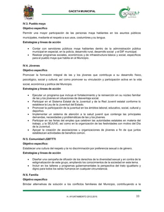 GACETA MUNICIPAL
33H. AYUNTAMIENTO 2012-2015
IV.3. Pueblo maya
Objetivo específico
Permitir una mayor participación de las personas maya hablantes en los asuntos públicos
municipales, mediante el respeto a sus usos, costumbres y su lengua.
Estrategias y líneas de acción
 Contar con servidores públicos maya hablantes dentro de la administración pública
municipal en especial, en la policía, desarrollo rural, desarrollo social y el DIF municipal.
 Realizar programas sociales, económicos y de infraestructura básica y social, específicos
para el pueblo maya que habita en el Municipio.
IV.4. Jóvenes
Objetivo específico
Promover la formación integral de las y los jóvenes que contribuya a su desarrollo físico,
psicológico, social y cultural, así como promover su vinculación y participación activa en la vida
social, económica y política del Municipio.
Estrategias y líneas de acción
 Ejecutar un programa que incluya el fortalecimiento y la reinserción en su núcleo familiar
de las y los jóvenes en situaciones de desventaja social.
 Participar en el Sistema Estatal de la Juventud y de la Red Juvenil estatal conforme lo
establece la Ley de la Juventud del Estado.
 Promover la participación de la juventud en los ámbitos laboral, educativo, social, cultural y
deportivo.
 Implementar un sistema de atención a la salud juvenil que contenga las principales
demandas, necesidades y problemáticas de las y los jóvenes.
 Participar en las ferias del empleo que celebren las autoridades estatales en materia del
trabajo, y la SEJUVE; así como en la organización de las festividades con motivo del Día
de la Juventud.
 Apoyar la creación de asociaciones u organizaciones de jóvenes a fin de que juntos
establezcan actividades de beneficio común.
IV.5. Comunidad LGBTTTI
Objetivo específico:
Establecer una cultura del respeto y la no discriminación por preferencia sexual o de género.
Estrategias y líneas de acción
 Diseñar una campaña de difusión de los derechos de la diversidad sexual y en contra de la
estigmatización de este grupo, ampliando los conocimientos de la sociedad en este tema.
 Incluir en los talleres y programas gubernamentales la perspectiva del trato igualitario y
digno para todos los seres humanos en cualquier circunstancia.
IV.6. Familia
Objetivo específico
Brindar alternativas de solución a los conflictos familiares del Municipio, contribuyendo a la
 