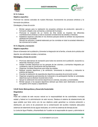 GACETA MUNICIPAL
36H. AYUNTAMIENTO 2012-2015
IV.12. Cultura
Objetivo específico
Promover los valores culturales de nuestro Municipio, favoreciendo los procesos artísticos y la
formación de públicos.
Estrategias y líneas de acción
 Brindar apoyos para la realización de proyectos artísticos de producción, ejecución y
formación, dirigido a las comisarías y colonias del municipio..
 Promover la creación de un Centro de Arte donde se impartan las diferentes
manifestaciones artísticas a toda la sociedad considerando las edades e intereses.
 Establecer espacios culturales en los diversos parques donde se exhiban las expresiones
artísticas de la sociedad.
Difundir los artículos y material elaborado por los cronistas en toda la sociedad referente a
las crónicas de la ciudad.
IV.13. Deporte y recreación
Objetivo específico
Elevar el bienestar de la población y fomentar la integración de la familia, a través de la práctica del
deporte, las actividades sociales y recreativas.
Estrategias y líneas de acción
 Promover alternativas de recreación para todos los sectores de la población, buscando su
desarrollo individual y social.
 Instalar Comités Deportivos en los parques de las colonias y comisarías integrados por
ciudadanos, bajo la coordinación del Ayuntamiento.
 Organizar Jornadas Deportivas para todas las edades.
 Realizar eventos deportivos y de exhibición, fomentando la disciplina y motivando la
práctica del deporte.
 Impulsar la realización de espectáculos deportivos populares de promoción social.
 Organizar programas permanentes de motivación a la participación familiar en actividades
deportivas que se efectúen durante todo el año.
 Apoyar la celebración de eventos deportivos en colonias, escuelas y universidades.
 Brindar apoyos a los equipos deportivos siempre que éstos sean destinados a solventar
sus gastos como equipo y capacitación.
V.EJE Visión Metropolitana y Desarrollo Sustentable
Diagnóstico
Agua
Parte del cuidado de este recurso natural es la responsabilidad de las autoridades municipal,
estatal y federal en la administración de este recurso. Destaca el sistema de abastecimiento del
agua potable que tiene como uno de sus objetivos poder garantizar su correcta extracción y
distribución, así como el de prevención de la contaminación del acuífero mediante adecuados
sistemas de tratamiento de las aguas residuales, sin omitir los sistemas de drenaje pluvial.
La Junta de Agua Potable y Alcantarillado de Yucatán es la responsable de operar y administrar el
 