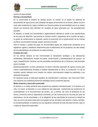 GACETA MUNICIPAL
37H. AYUNTAMIENTO 2012-2015
servicio de agua potable
Drenaje y alcantarillado
En lo concerniente al sistema de drenaje pluvial, no existen en el estado los sistemas de
alcantarillado de agua pluvial, para desalojar las aguas provenientes de las lluvias, debido a que el
suelo está constituido por capas y estratos con diversos grados de permeabilidad que en su estado
natural son propicios para absorber los caudales de agua generados por las precipitaciones
pluviales.
Al respecto, no existe una normatividad o reglamentación definida en cuanto a las características
de los pozos de absorción, que permita un correcto control y diagnóstico de la inclusión de agua y
su grado de contaminación al subsuelo, siendo la prevención de la contaminación de los mantos
acuíferos una prioridad municipal, estatal, nacional y mundial.
Para el manejo y cuidado del agua, es recomendable agotar las mediaciones necesarias de la
legislación vigente y establecer lineamientos para la elaboración de los proyectos con alto sentido
de la sustentabilidad y de protección al medio ambiente.
Cuidado del suelo
En los últimos tiempos se han incrementado la devastación ecológica y las alteraciones
ambientales: deforestación, erosión de suelos, contaminación y sobreexplotación de cuerpos de
agua y desertificación creciente, son las principales características de un fenómeno nada favorable
para la ecología.
Desafortunadamente, muchos campesinos no tienen suficiente seguridad de ingreso o tierra para
cultivar sustentablemente; forzados a explotar repetidamente su tierra, su producción, lo cual es
revertido usando métodos como rotación de cultivos, administración integral de pesticidas y uso
apropiado de ganado.
Es necesario buscar el adecuado equilibrio de intensificación y extensión, reto crítico pero difícil,
que requerirá una cuidadosa planeación estratégica para la expansión agrícola.
Medio ambiente y desarrollo sustentable
El derecho a un medio ambiente sano proyecta tres aspectos interrelacionados: 1) el derecho a la
vida, a la salud, al bienestar y a una calidad de vida adecuada, manteniendo las condiciones de
sustentabilidad; 2) el reconocimiento del acceso, uso y disfrute, así como la protección de las
tierras y territorios contra la degradación ambiental y el uso irracional de los recursos por parte de
particulares o de las autoridades; y 3) la obligación de las autoridades de promover la calidad de
vida, así como una oportunidad para la sociedad civil de reivindicar este derecho. Implica, también,
la corresponsabilidad: la existencia de una regulación ambiental de toda actividad humana, bajo un
modelo de “desarrollo sustentable”.
 