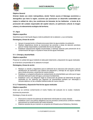 GACETA MUNICIPAL
38H. AYUNTAMIENTO 2012-2015
Objetivo General
Orientar desde una visión metropolitana, donde Tizimín asuma el liderazgo económico y
demográfico que tiene la región, acciones que promuevan un desarrollo sustentable que
mejore la calidad de vida y las condiciones de bienestar de los habitantes a través de la
promoción del cuidado responsable del capital natural y el patrimonio cultural, la imagen
urbana y el ordenamiento ecológico del territorio.
V.1. Agua
Objetivo específico
Garantizar que el vital líquido llegue a toda la población de la cabecera y sus comisarias.
Estrategias y líneas de acción
 Apoyar el equipamiento e infraestructura para dotar de agua potable a la población.
 Realizar diagnósticos donde se reconozcan las acciones y áreas de atención prioritaria
para el manejo responsable y sustentable del recurso del agua.
 Establecer disposiciones legales encaminadas a restringir reservas para prevención de la
contaminación del agua e impulsar el reúso de las aguas residuales.
V.1.1. Drenaje y alcantarillado
Objetivo específico
Preservar la calidad del agua mediante el adecuado tratamiento y disposición de aguas residuales
en el territorio comprendido en la cabecera municipal.
Estrategias y líneas de acción
 Realizar un estudio y diagnóstico para la definición de la estructura del subsuelo y para la
identificación de domicilios cuyo sistema de disposición y drenaje de sus aguas servidas
sea a través de pozos y cavernas de manera directa.
 Establecer un programa eficiente de mantenimiento de alcantarillado que evite que el agua
drenada obstruya el paso del agua y provoque inundaciones.
 Establecer como una obligación legal la construcción de plantas de tratamiento de aguas
residuales en los sistemas que disponen de alcantarillado sanitario con descargas a
tanques sépticos, en las unidades habitacionales de nueva creación.
V.1.2. Tratamiento y disposición final de las aguas residuales
Objetivo específico
Evitar que se continúe contaminando el manto freático del subsuelo de la ciudad, mediante
acciones de prevención.
Estrategia y líneas de acción
 Promover la creación de sistemas de tratamiento individuales en zonas urbanas.
 Establecer como una política obligatoria que los procesos constructivos conlleven medidas
para prevenir la contaminación del medio ambiente,
 Elaborar estudios de pre inversión en proyectos de Infraestructura Hidráulica y Sanitaria.
 