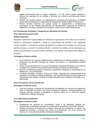 GACETA MUNICIPAL
42H. AYUNTAMIENTO 2012-2015
legales permanentes para la mejora regulatoria, a fin de reducir costos, requisitos y
tiempos de respuesta en los trámites y servicios que presta la administración pública
municipal.
 Realizar una revisión integral a la reglamentación municipal para adecuarla a la realidad
actual, bajo los estándares y obligaciones de la legislación estatal, federal e internacional.
 Brindar servicios eficientes de soporte técnico al equipamiento e infraestructura
tecnológica, de las diversas dependencias del Ayuntamiento, mejorando los niveles de
satisfacción, servicios y trámites que se prestan a través de los medios electrónicos.
VI.3. Participación Ciudadana, Transparencia y Rendición de Cuentas.
VI.3.1. Mecanismos de Consulta
Objetivo Específico
Establecer mecanismos institucionales que fortalezcan la gobernanza democrática local, haciendo
efectiva la participación ciudadana a través de herramientas que permitan a los ciudadanos
conocer, fiscalizar y controlar las acciones del gobierno municipal, con el acceso a la información
pública municipal, así como la constante difusión y rendición de cuentas de las actividades que
realiza el Ayuntamiento y de esta manera, contribuir a una relación más directa entre gobierno y
sociedad.
Estrategias y líneas de acción
 Crear sistemas de consulta ciudadana para la elaboración de políticas públicas, planes y
programas que permitan funcionar de manera más eficaz a la administración pública
municipal.
 Aplicar los procedimientos de la Ley de Participación Ciudadana del Estado de Yucatán en
lo relativo a la consulta de las acciones trascendentes que realice el Ayuntamiento.
 Difundir el contenido de planes, proyectos y programas municipales, la metodología de su
elaboración, y sus participantes.
 Conformar Consejos, Comités y Grupos de Trabajo, integrados por representantes de la
sociedad civil y distintos órdenes de gobierno, que conjunten esfuerzos y sean espacios de
interlocución para atender asuntos de interés relevante para el gobierno municipal y sus
gobernados.
VI.3.2. Vinculación con la sociedad civil
Estrategias y líneas de acción
 Guiar las acciones y políticas del Ayuntamiento consolidando los vínculos de cooperación
entre la autoridad municipal y los demás órdenes de gobierno, fundamentalmente con
sectores públicos, privados y ciudadanía en general, dentro de un marco de respeto,
colaboración y diálogo constantes.
VI.3.3. Mecanismos de Difusión
Estrategias y Líneas de acción
 Implementar las políticas de comunicación social y de relaciones públicas del
Ayuntamiento orientadas a proyectar el compromiso de un gobierno incluyente y eficiente.
 Realizar campañas de difusión para mantener informada a la ciudadanía, en cuanto a los
programas, acciones y servicios que presta el Ayuntamiento, así como informar los
avances en el cumplimento del Plan de Desarrollo Municipal .
 