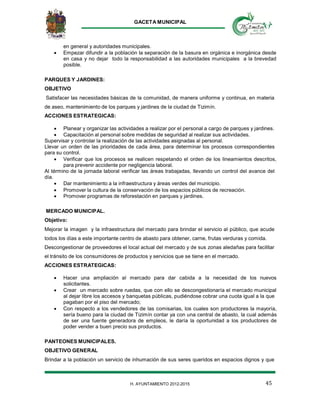 GACETA MUNICIPAL
45H. AYUNTAMIENTO 2012-2015
en general y autoridades municipales.
 Empezar difundir a la población la separación de la basura en orgánica e inorgánica desde
en casa y no dejar todo la responsabilidad a las autoridades municipales a la brevedad
posible.
PARQUES Y JARDINES:
OBJETIVO
Satisfacer las necesidades básicas de la comunidad, de manera uniforme y continua, en materia
de aseo, mantenimiento de los parques y jardines de la ciudad de Tizimín.
ACCIONES ESTRATEGICAS:
 Planear y organizar las actividades a realizar por el personal a cargo de parques y jardines.
 Capacitación al personal sobre medidas de seguridad al realizar sus actividades.
Supervisar y controlar la realización de las actividades asignadas al personal.
Llevar un orden de las prioridades de cada área, para determinar los procesos correspondientes
para su control.
 Verificar que los procesos se realicen respetando el orden de los lineamientos descritos,
para prevenir accidente por negligencia laboral.
Al término de la jornada laboral verificar las áreas trabajadas, llevando un control del avance del
día.
 Dar mantenimiento a la infraestructura y áreas verdes del municipio.
 Promover la cultura de la conservación de los espacios públicos de recreación.
 Promover programas de reforestación en parques y jardines.
MERCADO MUNICIPAL.
Objetivo:
Mejorar la imagen y la infraestructura del mercado para brindar el servicio al público, que acude
todos los días a este importante centro de abasto para obtener, carne, frutas verduras y comida.
Descongestionar de proveedores el local actual del mercado y de sus zonas aledañas para facilitar
el tránsito de los consumidores de productos y servicios que se tiene en el mercado.
ACCIONES ESTRATEGICAS:
 Hacer una ampliación al mercado para dar cabida a la necesidad de los nuevos
solicitantes.
 Crear un mercado sobre ruedas, que con ello se descongestionaría el mercado municipal
al dejar libre los accesos y banquetas públicas, pudiéndose cobrar una cuota igual a la que
pagaban por el piso del mercado;
 Con respecto a los vendedores de las comisarias, los cuales son productores la mayoría,
sería bueno para la ciudad de Tizimín contar ya con una central de abasto, la cual además
de ser una fuente generadora de empleos, le daría la oportunidad a los productores de
poder vender a buen precio sus productos.
PANTEONES MUNICIPALES.
OBJETIVO GENERAL
Brindar a la población un servicio de inhumación de sus seres queridos en espacios dignos y que
 