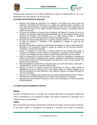GACETA MUNICIPAL
49H. AYUNTAMIENTO 2012-2015
impuesto sobre adquisición de inmuebles mediante los cuales los contribuyentes se van a ver
beneficiados con obras públicas y de servicio social.
ACCIONES ESTRATÉGICAS A REALIZAR:
 Realizar una jornada de verificación con respecto a los predios que forman parte del
patrimonio inmobiliario del Municipio con el objetivo de actualizar datos existentes y de
crear de manera ordenada y completa expedientes de cada uno de los predios que son
propiedad del mismo con el objeto de tener información precisa y actualizada sobre el
estado que guardan.
 En breve se suscribirá un Convenio con el Gobierno del Estado de Yucatán con el fin de
instalar en el Municipio geoposicionadores satelitales que sin duda alguna traerán para la
Dirección de Catastro y del Municipio en sí, un paso hacia la mejora y vanguardia
tecnológica lo cual permitirá desarrollar un trabajo más rápido y eficaz.
 Aplicación de diversos descuentos en el pago del impuesto predial con el fin de aumentar
el nivel de captación e incentivar a los ciudadanos a realizar el pago de sus
contribuciones.
 Se pretende actualizar el padrón de predios llámense urbanos o rústicos pertenecientes al
Municipio y sus Comisarías, siempre y cuando se cuenten con los recursos humanos,
materiales y económicos necesarios.
 Lanzar un programa de promoción y difusión acerca de los servicios que presta la
dirección de Catastro e invitar a todos los ciudadanos a acercarse a esta institución y
cumplir con las obligaciones que se tienen siempre buscando el bien de la comunidad.
 Crear un programa en el cual se motive e invite a todos los ciudadanos a actualizar el
estado de sus predios manifestando las mejoras, realizando e inscribiendo las divisiones
que se hayan hecho de manera adecuada y de acuerdo a la ley, ya que implican una
protección a su patrimonio.
 Realizar brigadas de verificación con respecto al uso que se le esté dando a cada predio:
casa-habitación, comercial, industrial, terreno baldío.
 Realizar el cambio de sistema manual que actualmente se utiliza y hacer posible la
digitalización de los servicios que sin duda alguna traerá un enorme beneficio a los
servicios prestados por esta institución y que además pondrían al Catastro Municipal al
nivel de los mejores.
 Acercar a los ciudadanos los servicios que se brindan implementando oficinas móviles y
ubicándolas en puntos estratégicos de la ciudad e incluso llevarlas a comisarías.
 Capacitar permanentemente al personal en las nuevas tecnologías y modernos sistemas
de administración.
5.4.-DIRECCION DE DESARROLLO SOCIAL:
MISIÓN:
Contribuir al bienestar social y comunitario del municipio, generando la vinculación y gestión así
como la participación en los programas sociales, que ayuden al desarrollo y crecimiento en la
calidad de vida de los habitantes.
VISIÓN:
Ser una dirección que impulse la participación social de la comunidad, con el municipio a través de
la promoción, gestión y canalización de programas y proyectos que operan la diferentes
 
