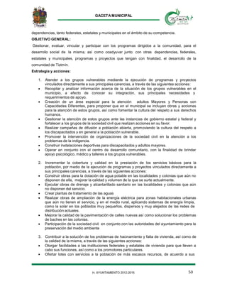 GACETA MUNICIPAL
50H. AYUNTAMIENTO 2012-2015
dependencias, tanto federales, estatales y municipales en el ámbito de su competencia.
OBJETIVO GENERAL:
Gestionar, evaluar, vincular y participar con los programas dirigidos a la comunidad, para el
desarrollo social de la misma, así como coadyuvar junto con otras dependencias, federales,
estatales y municipales, programas y proyectos que tengan con finalidad, el desarrollo de la
comunidad de Tizimín.
Estrategia y acciones:
1. Atender a los grupos vulnerables mediante la ejecución de programas y proyectos
vinculados directamente a sus principales carencias, a través de las siguientes acciones:
 Recopilar y analizar información acerca de la situación de los grupos vulnerables en el
municipio, a efecto de conocer su integración, sus principales necesidades y
requerimientos de apoyo.
 Creación de un área especial para la atención adultos Mayores y Personas con
Capacidades Diferentes, para proponer que en el municipal se incluyan obras y acciones
para la atención de estos grupos, así como fomentar la cultura del respeto a sus derechos
humanos.
 Gestionar la atención de estos grupos ante las instancias de gobierno estatal y federal y
fortalecer a los grupos de la sociedad civil que realizan acciones en su favor.
 Realizar campañas de difusión a población abierta, promoviendo la cultura del respeto a
los discapacitados y en general a la población vulnerable.
 Promover la intervención de organizaciones de la sociedad civil en la atención a los
problemas de la indigencia.
 Construir instalaciones deportivas para discapacitados y adultos mayores.
 Operar en conjunto con el centro de desarrollo comunitario, con la finalidad de brindar
apoyo psicológico, médico y talleres a los grupos vulnerables.
2. Incrementar la cobertura y calidad en la prestación de los servicios básicos para la
población, por medio de la ejecución de programas y proyectos vinculados directamente a
sus principales carencias, a través de las siguientes acciones:
 Construir obras para la dotación de agua potable en las localidades y colonias que aún no
disponen de ella, mejorar la calidad y volumen de la que se surte actualmente.
 Ejecutar obras de drenaje y alcantarillado sanitario en las localidades y colonias que aún
no disponen del servicio.
 Crear plantas de tratamiento de las aguas
 Realizar obras de ampliación de la energía eléctrica para zonas habitacionales urbanas
que aún no tienen el servicio, y en el medio rural, aplicando sistemas de energía limpia,
como la solar en los poblados muy pequeños, dispersos y muy alejados de las redes de
distribución actuales.
 Mejorar la calidad de la pavimentación de calles nuevas así como solucionar los problemas
de baches en las colonias.
 Participación de la sociedad civil en conjunto con las autoridades del ayuntamiento para la
preservación del medio ambiente
3. Contribuir a la solución de los problemas de hacinamiento y falta de vivienda, así como de
la calidad de la misma, a través de las siguientes acciones:
 Otorgar facilidades a las instituciones federales y estatales de vivienda para que lleven a
cabo sus funciones, así como a los promotores particulares.
 Ofertar lotes con servicios a la población de más escasos recursos, de acuerdo a sus
 