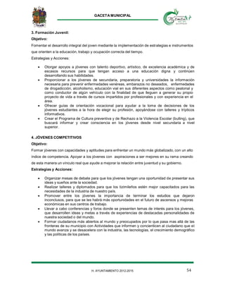 GACETA MUNICIPAL
54H. AYUNTAMIENTO 2012-2015
3. Formación Juvenil:
Objetivo:
Fomentar el desarrollo integral del joven mediante la implementación de estrategias e instrumentos
que orienten a la educación, trabajo y ocupación correcta del tiempo.
Estrategias y Acciones:
 Otorgar apoyos a jóvenes con talento deportivo, artístico, de excelencia académica y de
escasos recursos para que tengan acceso a una educación digna y continúen
desarrollando sus habilidades.
 Proporcionar a los jóvenes de secundaria, preparatoria y universidades la información
necesaria para prevenir enfermedades venéreas, embarazos no deseados, enfermedades
de drogadicción, alcoholismo, educación vial en sus diferentes aspectos como peatonal y
como conductor de algún vehículo con la finalidad de que lleguen a generar su propio
proyecto de vida a través de cursos impartidos por profesionales y con experiencia en el
área.
 Ofrecer guías de orientación vocacional para ayudar a la toma de decisiones de los
jóvenes estudiantes a la hora de elegir su profesión, apoyándose con talleres y trípticos
informativos.
 Crear el Programa de Cultura preventiva y de Rechazo a la Violencia Escolar (bulling), que
buscará informar y crear consciencia en los jóvenes desde nivel secundaria a nivel
superior.
4. JÓVENES COMPETITIVOS
Objetivo:
Formar jóvenes con capacidades y aptitudes para enfrentar un mundo más globalizado, con un alto
índice de competencia. Apoyar a los jóvenes con aspiraciones a ser mejores en su rama creando
de esta manera un vínculo real que ayude a mejorar la relación entre juventud y su gobierno.
Estrategias y Acciones:
 Organizar mesas de debate para que los jóvenes tengan una oportunidad de presentar sus
ideas y sueños ante la sociedad.
 Realizar talleres y diplomados para que los tizimileños estén mejor capacitados para las
necesidades de la industria de nuestro país.
 Promover entre los jóvenes la importancia de terminar los estudios que dejaron
inconclusos, para que se les habrá más oportunidades en el futuro de ascensos y mejoras
económicas en sus centros de trabajo.
 Llevar a cabo conferencias y foros donde se presenten temas de interés para los jóvenes,
que desarrollen ideas y metas a través de experiencias de destacadas personalidades de
nuestra sociedad o del mundo.
 Formar ciudadanos más abiertos al mundo y preocupados por lo que pasa mas allá de las
fronteras de su municipio con Actividades que informen y concienticen al ciudadano que el
mundo avanza y se desacelera con la industria, las tecnologías, el crecimiento demográfico
y las políticas de los países.
 