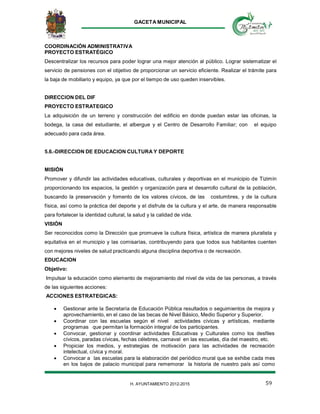 GACETA MUNICIPAL
59H. AYUNTAMIENTO 2012-2015
COORDINACIÓN ADMINISTRATIVA
PROYECTO ESTRATÉGICO
Descentralizar los recursos para poder lograr una mejor atención al público. Lograr sistematizar el
servicio de pensiones con el objetivo de proporcionar un servicio eficiente. Realizar el trámite para
la baja de mobiliario y equipo, ya que por el tiempo de uso queden inservibles.
DIRECCION DEL DIF
PROYECTO ESTRATEGICO
La adquisición de un terreno y construcción del edificio en donde puedan estar las oficinas, la
bodega, la casa del estudiante, el albergue y el Centro de Desarrollo Familiar; con el equipo
adecuado para cada área.
5.6.-DIRECCION DE EDUCACION CULTURA Y DEPORTE
MISIÓN
Promover y difundir las actividades educativas, culturales y deportivas en el municipio de Tizimín
proporcionando los espacios, la gestión y organización para el desarrollo cultural de la población,
buscando la preservación y fomento de los valores cívicos, de las costumbres, y de la cultura
física, así como la práctica del deporte y el disfrute de la cultura y el arte, de manera responsable
para fortalecer la identidad cultural, la salud y la calidad de vida.
VISIÓN
Ser reconocidos como la Dirección que promueve la cultura física, artística de manera pluralista y
equitativa en el municipio y las comisarías, contribuyendo para que todos sus habitantes cuenten
con mejores niveles de salud practicando alguna disciplina deportiva o de recreación.
EDUCACION
Objetivo:
Impulsar la educación como elemento de mejoramiento del nivel de vida de las personas, a través
de las siguientes acciones:
ACCIONES ESTRATEGICAS:
 Gestionar ante la Secretaría de Educación Pública resultados o seguimientos de mejora y
aprovechamiento, en el caso de las becas de Nivel Básico, Medio Superior y Superior.
 Coordinar con las escuelas según el nivel actividades cívicas y artísticas, mediante
programas que permitan la formación integral de los participantes.
 Convocar, gestionar y coordinar actividades Educativas y Culturales como los desfiles
cívicos, paradas cívicas, fechas célebres, carnaval en las escuelas, día del maestro, etc.
 Propiciar los medios, y estrategias de motivación para las actividades de recreación
intelectual, cívica y moral.
 Convocar a las escuelas para la elaboración del periódico mural que se exhibe cada mes
en los bajos de palacio municipal para rememorar la historia de nuestro país así como
 