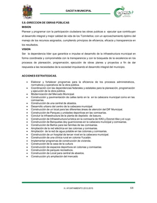 GACETA MUNICIPAL
64H. AYUNTAMIENTO 2012-2015
5.8.-DIRECCION DE OBRAS PÚBLICAS
MISION
Planear y programar con la participación ciudadana las obras publicas a ejecutar que contribuyan
al desarrollo integral y mejor calidad de vida de los Tizimileños; con un aprovechamiento óptimo del
manejo de los recursos asignados, cumpliendo principios de eficiencia, eficacia y transparencia en
los resultados.
VISION
Ser la dependencia líder que garantice e impulse el desarrollo de la infraestructura municipal en
forma coordinada y comprometida con la transparencia y con la búsqueda de la excelencia en los
procesos de planeación, programación, ejecución de obras planes y proyectos a fin de dar
respuesta a las necesidades de la sociedad impulsando el desarrollo integral del municipio.
ACCIONES ESTRATEGICAS.
 Elaborar y fortalecer programas para la eficiencia de los procesos administrativos,
normativos y operativos de la obra pública.
 Coordinación con las dependencias federales y estatales para la planeación, programación
y ejecución de la obra pública.
 Modernización del Mercado Municipal.
 Construcción y pavimentación de calles tanto en la en la cabecera municipal como en las
comisarías.
 Construcción de una central de abastos.
 Desarrollo urbano del centro de la cabecera municipal.
 Construcción de un local para las diferentes áreas de atención del DIF Municipal.
 Construcción de Parques y unidades deportivas en las comisarías.
 Concluir la infraestructura de la planta de depósito de basura.
 Construcción de Infraestructura turística en la comisaría de KiKil y Dzonot Ake y el cuyo
 Construcción de Banquetas dey guarniciones en la cabecera municipal y comisarias.
 Construcción de Baños para las familias de las comisarias.
 Ampliación de la red eléctrica en las colonias y comisarias.
 Ampliación de la red de agua potable en las colonias y comisarias.
 Construcción de un hospital de tercer nivel en la cabecera municipal.
 Construcción de una clínica rural en colonia Yucatán.
 Implementar programas de construcción de vivienda.
 Construcción de la casa de la cultura
 Construcción de espacios deportivos en colonias y comisarias
 Construcción de parques recreativos.
 Construcción de Local para central de abastos.
 Construcción y/o ampliación del mercado
 