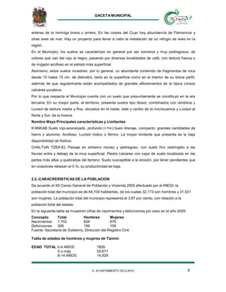 GACETA MUNICIPAL
8H. AYUNTAMIENTO 2012-2015
enteras de la hormiga brava o arriera. En las costas del Cuyo hay abundancia de Flamencos y
otras aves de mar. Hay un proyecto para llevar a cabo la instalación de un refugio de aves en la
región.
En el Municipio, los suelos se caracterizan en general por ser someros y muy pedregosos, de
colores que van del rojo al negro, pasando por diversas tonalidades de café, con textura franca o
de migajón arcilloso en el estrato más superficial.
Asimismo, estos suelos muestran, por lo general, un abundante contenido de fragmentos de roca
desde 10 hasta 15 cm. de diámetro, tanto en la superficie como en el interior de su breve perfil,
además de que regularmente están acompañados de grandes afloramientos de la típica coraza
calcárea yucateca.
Por lo que respecta al Municipio cuenta con un suelo que presuntamente se constituyó en la era
terciaria. En su mayor parte, el territorio, presenta suelos tipo litosol, combinados con rendzina y
Luvisol de textura media y fina, ubicados en el oeste, este y centro de la microcuenca y Luvisol al
Norte y Sur, de la misma.
Nombre Maya Principales características y Limitantes
K’ANKAB Suelo rojo-anaranjado, profundo (>1m) buen drenaje, compacto; grandes cantidades de
hierro y aluminio. Arcilloso. Luvisol ródico o férrico. La mayor limitante que presenta es la baja
disponibilidad de fósforo.
CHALTUN TZEK-EL Paisaje en extremo rocoso y pedregoso, con suelo fino restringido a las
fisuras entre y debajo de la roca superficial. Piedra calcárea con capa de suelo localizada en las
partes más altas y quebradas del terreno. Suelo susceptible a la erosión, por tener pendientes que
en ocasiones rebasan el 5 %, su productividad es baja.
2.2.-CARACRERISTICAS DE LA POBLACION
De acuerdo al XII Censo General de Población y Vivienda 2005 efectuado por el INEGI, la
población total del municipio es de 64,104 habitantes, de los cuales 32,173 son hombres y 31,931
son mujeres. La población total del municipio representa el 3.87 por ciento, con relación a la
población total del estado.
En la siguiente tabla se muestran cifras de nacimientos y defunciones por sexo en el año 2005:
Concepto Total Hombres Mujeres
Nacimientos 1,702 826 876
Defunciones 308 199 109
Fuente: Secretaria de Gobierno, Dirección del Registro Civil.
Tabla de edades de hombres y mujeres de Tizimín
EDAD TOTAL 0-4 AÑOS 7859
5 o más 55,671
6-14 AÑOS 14,929
 