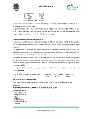 GACETA MUNICIPAL
9H. AYUNTAMIENTO 2012-2015
12 AÑOS o más 43,939
15 o más 39,094
15-17 AÑOS 4,499
15-49 años 12,602
De 18 AÑOS o más 34,595
De acuerdo al cuadro anterior se puede observar que la mayor concentración de población se da
en el rango de los 12 o más años.
La población de 5 años y más hablante de lengua indígena en el municipio de TIZIMIN, es de
28,917 de su población total. Su lengua indígena es el maya. En total de personas que habla
lengua indígena y español es de 26,510 del total del municipio.
POBLACION ECONOMICAMENTE ACTIVA
La población económicamente activa del municipio de Tizimín, alcanza las 43,939 de conformidad
con el censo general de población y vivienda del 2005, de las cuales 21,280 se reportan como
ocupadas.
Los ingresos de la población de Tizimín son bajos; la población ocupada gana de uno a dos
salarios mínimos es de 14,111y que percibe ingresos por arriba de 5 salarios mínimos es de 3,210.
lo que coloca al municipio con poco valor adquisitivo.
En relación al ingreso, podemos mencionar que el ingreso promedio es de un salario mínimo, pero
uno que otro habitante recibe ingresos mayores al salario mínimo, debido a que laboran en la
ciudad de Mérida y otras localidades del Estado de Quintana Roo. En la zona el pago de un jornal
no rebasa los $70.
Los ingresos de la población ocupada por sector económico se pueden observar en el siguiente
cuadro: TIZIMIN
POBLACION OCUPADA POR SECTOR PRIMARIO SECUNDARIO TERCIARIO
8,205 4,114 8,695
2.3 ACTIVIDADES ECONOMICAS
Entre las actividades económicas importantes para el municipio de TIZIMIN destacan las
siguientes:
ACTIVIDAD ECONÓMICA GENERAL ACTIVIDAD PARTICULAR
1. AGRICULTURA
• MAÍZ DE GRANO
• NARANJA DULCE
• FRIJOL
• SANDÍA
• CHILE VERDE
• CHILE HABANERO
• TOMATE
 