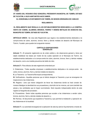 GACETA MUNICIPAL
97H. AYUNTAMIENTO 2012-2015
CP. MARÍA DEL ROSARIO DÍAZ GONGORA, PRESIDENTE MUNICIPAL DE TIZIMÍN, ESTADO
DE YUCATÁN, A SUS HABITANTES HACE SABER:
EL HONORABLE AYUNTAMIENTO DE TIZIMÍN, EN SESION ORDINARIA DE CABILDO
REGLAMENTA:
EL REGLAMENTO QUE REGULA A LOS ESTABLECIMIENTOS DEDICADOS A LA COMPRA-
VENTA DE COBRE, ALUMINIO, BRONCE, FIERRO Y DEMÁS METALES DE DESECHO DEL
MUNICIPIO DE TIZIMÍN, ESTADO DE YUCATÁN.
ARTICULO UNICO.- Se crea este Reglamento que regula a los establecimientos dedicados a la
compra-venta de cobre, aluminio, bronce, fierro y demás metales de desecho del Municipio de
Tizimín, Yucatán, para quedar de la siguiente manera:
CAPITULO I DISPOSICIONES
GENERALES
Artículo 1°.- El presente reglamento es de orden público y de observancia general y tiene por
objeto establecer las bases por medio de las cuales operarán en el Municipio de Tizimín, los
establecimientos dedicados a la compra-venta de cobre, aluminio, bronce, fierro y demás metales
de desecho, como una medida preventiva del delito de robo.
Artículo 2°.- Para efectos de este reglamento entenderá por:
I. Chatarreras.- Todas aquellas empresas o establecimientos dedicados a la compra-venta de
cobre, bronce, aluminio, fierro y demás metales de desecho;
ll. La Tesorería.- La Tesorería Municipal correspondiente;
III. Verificadores.- Aquellas personas que al efecto designe la Tesorería y que se encargaran de
inspeccionar a las chatarreras;
IV. Registro.- Libro que tienen obligación de llevar las chatarreras donde se hará constar de
manera fidedigna la identidad de sus proveedores y domicilio de los mismos, así como también las
piezas y las cantidades que le hayan suministrado. Será requisito indispensable dentro de este
registro la fotografía del proveedor;
V. Proveedores.- Serán todas aquellas personas que acudan a las chatarreras a vender cobre,
bronce, aluminio, fierro y demás metales de desecho; y
Vl. Permiso.- El documento que expedirá la Tesorería y que permite la instalación y operación de
las chatarreras en la localidad.
Artículo 3°.- La autoridad encargada de la aplicación de esta ley será el Ayuntamiento a través de
 