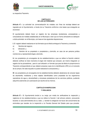 GACETA MUNICIPAL
98H. AYUNTAMIENTO 2012-2015
su respectiva Tesorería.
CAPITULO II
DE LAS AUTORIDADES
Artículo 4°.- La actividad de comercialización de metales con fines de reciclaje deberá ser
regulada por el Ayuntamiento, a través de su Tesorería conforme a las bases que enseguida se
enumeran:
El ayuntamiento deberá llevar un registro de las empresas recolectoras, procesadoras y
compradoras de metales establecidas en el Municipio o bien que en forma ambulante se dediquen
a dicha actividad en el Municipio, con base en las siguientes disposiciones:
I. El registro deberá realizarse en los formatos que al efecto entregue la Tesorería y contendrá:
a) Nombre del negocio;
b) Ubicación; y
c) Nombre de su propietario o propietarios y domicilio, en caso de ser persona jurídica
nombre de su representante legal y domicilio.
II. Los propietarios y/o encargados de los establecimientos a que se refiere la fracción anterior
deberán verificar en todo momento el origen del material que compran, así mismo integrarán un
registro de los proveedores, para lo cual utilizarán un formato que para tal efecto le proporcione la
Tesorería correspondiente al que deberá anexarse copia de la identificación (IFE) en el momento
de la compra. Sin este requisito no podrá realizarse la compraventa; y
III. Los propietarios y/o encargados de los establecimientos deberán abstenerse de comprar tapas
de alcantarilla, medidores y otros objetos identificables como propiedad de los organismos
operadores de agua y alcantarillado y empresas prestadoras de los servicios públicos, pudiendo
adquirirlo solamente con autorización por escrito de los mismos.
CAPITULO III INSPECCION
Y VIGILANCIA
Artículo 5°.- El Ayuntamiento tendrá a su cargo por medio de verificadores la inspección y
vigilancia en los establecimientos a que se refiere la fracción I del artículo anterior, procurando
levantar un acta administrativa de su visita y tendrán la obligación de hacer del conocimiento las
anomalías que resulten de la inspección a la Fiscalía General del Estado para que proceda
 