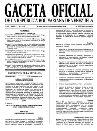 DE LA REPÚBLICA BOLIVARIANA DE VENEZUELA
AÑO CXLII - MES 11 Caracas, martes 18 de noviembre de 2014 Nº 6.151 Extraordinario
SUMARIO
PRESIDENCIA DE LA REPÚBLICA
Decreto Nº 1.409, mediante el cual se dicta el Decreto con Rango,
Valor y Fuerza de Ley de la Gran Misión Agrovenezuela.
Decreto Nº 1.411, mediante el cual se dicta el Decreto con Rango,
Valor y F_uerza de Ley. de Reforma de la Ley Orgánica de Ciencia,
Tecnolog1a e lnnovac1on.
Decreto Nº 1.413, mediante el cual se dicta el Decreto con Rango
Valor y Fuerza de Ley de Reforma de la Ley para la Promoción y
Desarrollo de la Pequeña y Mediana Industria y Unidades de
Propiedad Social.
Decreto Nº 1.415, mediante el cual se dicta el Decreto con Rango,
Valor y Fuerza de LeyAntimonopolio.
Decreto Nº 1.417, mediante el cual se dicta el Decreto con Rango
Valor y Fuerza de Ley de Reforma de la Ley de Impuesto sobr~
Cigarrillos y Manufacturas de Tabaco.
Decreto Nº 1.418, mediante el cual se dicta el Decreto con Rango,
Valor y Fuerza de Ley de Reforma de la Ley de Impuesto sobre
Alcohol y Especies Alcohólicas.
Decreto Nº 1.425, mediante el cual se dicta el Decreto con Rango,
Valor y Fuerza de Ley de Regionalización Integral para el
Desarrollo Socioproductivo de la Patria.
PRESIDENCIA DE LA REPÚBLICA
Decreto Nº 1.409 13 de noviembre de 2014
NICOLÁS MADURO MOROS
Presidente de la República
Con el supremo compromiso y voluntad de lograr la mayor
eficacia política y calidad revolucionarla en la construcción del
socialismo y el engrandecimiento del país, basado en los
principios humanistas y en las condiciones morales y éticas
bolivarianas, por mandato del pueblo y en ejercicio de la
atribución que me confiere el numeral 8 del artículo 236 de la
Constitución de la República Bolivariana de Venezuela, y de
conformidad con lo dispuesto en los literales "a" y "b" del
numeral 2 del artículo 1° de la Ley que autoriza al Presidente de
la República para dictar Decretos con Rango, Valor y Fuerza de
Ley en las Materias que se Delegan, en Consejo de Ministros.
DICTO
El siguiente,
DECRETO CON RANGO, VALOR Y FUERZA DE LEY DE LA
GRAN MISIÓN AGROVENEZUELA
CAPÍTULO I
DISPOSICIONES GENERALES
Objeto
Artículo 10. El presente Decreto con Rango, Valor y Fuerza de
Ley, tiene por objeto fortalecer y optimizar la producción
nacional de alimentos, mediante el apoyo científico tecnológico,
técnico, financiero, logístico y organizativo a productores y
productoras, así como a los demás actores y sectores del
encadenamiento productivo agroalimentario, principalmente en
los rubros vegetal, forestal, pecuario, pesquero y acuícola, para
garantizar la consolidación de la seguridad y soberanía
attmentaria en el marco de las políticas de desarrollo integral de
la Nación.
Finalidad
Artículo 2°. El presente Decreto con Rango, Valor y Fuerza de
Ley tiene por finalidad:
l. Desarrollar un sistema de registro integral permanente de
todos los procesos, actores y sectores del encadenamiento
productivo.
2. Establecer mecanismos de formación, participación y
organización de los productores y productoras y demás
actores y sectores de la actividad agrícola.
3. Impulsar los proyectos de innovación productiva de los
diferentes rubros agrícolas en todos sus procesos de
encadenamiento en el sector primario, agroindustria,
distribución y comercialización.
4. Promover e impulsar el desarrollo tecnológico como
solución a los problemas concretos de los sistemas de
producción, procesamiento, conservación y
comercialización en la actividad agrícola.
S. Garantizar la participación activa del pueblo organizado en
el sistema de producción, procesamiento, comercialización
y abastecimiento.
6. Fortalecer el aspecto productivo primario y agroindustrial.
7. Promover y fortalecer la agricultura familiar y escolar,
modelo eficaz para generar la cultura del
autoabastecimlento, como forma de mitigar la pobreza
extrema y promover el desarrollo productivo nacional, a
partir de la capacitación y acompañamiento de la población
en conocimientos sobre producción de alimentos desde las
instituciones educativas y las comunidades organizadas.
Principios
Artículo 3°. Las disposiciones establecidas en el presente
Decreto con Rango, Valor y Fuerza de Ley de la Gran Misión
AgroVenezuela, están consustanciadas con los principios
fundamentales de justicia social y equilibrio ecológico,
corresponsabilidad, solidaridad, transparencia, trabajo
emancipador y liberador, incentivos a nuevas formas de
producción, participación y organización para la defensa de la
seguridad y soberanía agroalimentaria.
Orden público e interés social
Artículo 4°. Las disposiciones del presente Decreto con Rango
Valor y Fuerza de Ley son de orden público de acuerdo con la
Constitución de la República Bolivariana de Venezuela. Se
declaran de interés social y nacional, las actividades que
 