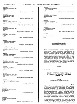 Nº6.151 Extraordinario GACETAOF10AL DE LA REPÚBlJCABOLIVARIANA DE VENEZUELA 11
Refrendado
El Ministro del Poder Popular para
el Turismo
(L.S.)
Refrendado
El Ministro del Poder Popular
para la Agricultura y Tierras
(L.S.)
Refrendado
EL Ministro del Poder Popular para
ANDRÉS GUILLERMO IZARRA GARCÍA
JOSÉ LUÍS BERROTERÁN NUÑEZ
Educación Universitaria, Ciencia y Tecnología
(L.S.)
Refrendado
El Ministro del Poder Popular para
la Educación
(L.S.)
Refrendado
La Ministra del Poder Popular para
la Salud
(L.S.)
Refrendado
El Ministro del Poder Popular para
el Proceso Social de Trabajo
(L.S.)
Refrendado
MANUEL ÁNGEL FERNÁNDEZ MELÉNDEZ
HÉCTOR VICENTE RODRÍGUEZ CASTRO
NANCY EVARISTA PÉREZ SIERRA
JESÚS RAFAEL MARTÍNEZ BARRIOS
El Ministro del Poder Popular para
Transporte Terrestre y Obras Públicas
(L.S.)
Refrendado
El Ministro del Poder Popular para
Transporte Acuático y Aéreo
(L.S.)
HAIMAN EL TROUDI DOUWARA
GIUSEPPE ANGELO CARMELO YOFFREDA YORJO
Refrendado
El Ministro del Poder Popular
para Ecosocialismo, Hábitat y Vivienda.
(L.S.)
Refrendado
El Ministro del Poder Popular
de Petróleo y Minería
(L.S.)
Refrendado
La Ministra del Poder Popular para
la Comunicación y la Información
(L.S.)
Refrendado
El Ministro del Poder Popular para
RICARDO ANTONIO MOLINA PEÑALOZA
ASDRÚBAL JOSÉ CHÁVEZ JIMÉNEZ
JACQUELINE COROMOTO FARIA PINEDA
las Comunas y los Movimientos Sociales
(L.S.)
ELÍAS JOSÉ JAUA MILANO
Refrendado
El Ministro del Poder Popular para
la Alimentación
(L.S.)
Refrendado
El Ministro del Poder Popular para
la Cultura
(L.S.)
YVÁN JOSÉ BELLO ROJAS
REINALDO ANTONIO ITURRIZA LÓPEZ
Refrendado
El Ministro del Poder Popular para
la Juventud y el Deporte
(L.S.)
Refrendado
La Ministra del Poder Popular para
los Pueblos Indígenas
(L.S.)
Refrendado
La Ministra del Poder Popular
ANTONIO ENRIQUE ÁLVAREZ CISNEROS
ALOHA JOSELYN NÚÑEZ GUTJÉRREZ
para la Mujer y la Igualdad de Género
(L.S.)
ANDREÍNA TARAZÓN BOLÍVAR
Refrendado
El Ministro del Poder Popular
para la Energía Eléctrica
(L.S.)
Refrendado
La Ministra del Poder Popular
para el Servicio Penitenciario
(L.S.)
JESSE ALONSO CHACÓN ESCAMILLO
MARÍA IRIS VARELA RANGEL
NICOLÁS MADURO MOROS
Presidente de la República
Con el supremo compromiso y voluntad de lograr la mayor
eficacia política y calidad revolucionaria en la construcción del
socialismo y el engrandecimiento del país, basado en los
principios humanistas y en las condiciones morales y éticas
bolivarianas, por mandato del pueblo y en ejercicio de la
atribución que me confiere el numeral 8 del artículo 236 de la
Constitución de la República Bolivariana de Venezuela, y de
conformidad con lo dispuesto en el literal "a", numeral 2, del
artículo 10 de la Ley que Autoriza al Presidente de la República
para dictar Decretos con Rango, Valor y Fuerza de Ley en las
Materias que se delegan, en Consejo de Ministros.
DICTO
El siguiente,
DECRETO CON RANGO, VALOR Y FUERZA DE
LEY ORGÁNICA DE CIENCIA, TECNOLOGÍA E
INNOVACIÓN
TÍTULO I
DISPOSICIONES FUNDAMENTALES
Objeto
Artículo 1°. El presente Decreto con Rango, Valor y Fuerza de
Ley tiene por objeto dirigir la generación de una ciencia,
tecnología, innovación y sus aplicaciones, con base en el
ejercicio pleno de la soberanía nacional, la democracia
participativa y protagónica, la justicia y la igualdad social, el
respeto al ambiente y la diversidad cultural, mediante la
aplicación de conocimientos populares y académicos. A tales
fines, el Estado Venezolano, formulará, a través de la autoridad
nacional con competencia en materia de ciencia, tecnología,
innovación y sus aplicaciones, enmarcado en el Plan Nacional
de Desarrollo Económico y Social de la Nación, las políticas
públicas dirigidas a la solución de problemas concretos de la
sociedad, por medio de la articulación e integración de los
 
