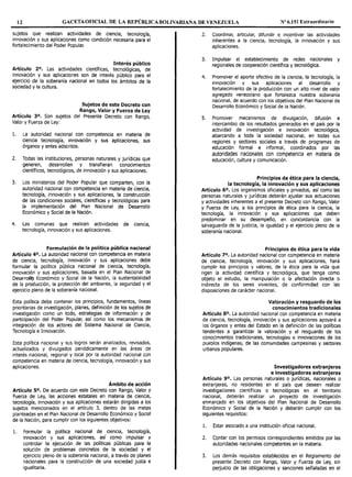 12 GACETAOFICIAL DE LA REPÚBLICA BOLIVARIANA DE VENEZUELA Nº 6.151 Extraordinario
sujetos que realizan actividades de ciencia, tecnología,
innovación y sus aplicaciones como condición necesaria para el
fortalecimiento del Poder Popular.
Interés público
Artículo 2°. Las actividades científicas, tecnológicas, de
innovación y sus aplicaciones son de interés público para el
ejercicio de la soberanía nacional en todos los ámbitos de la
sociedad y la cultura.
Sujetos de este Decreto con
Rango, Valor y Fuerza de Ley
Artículo 3°. Son sujetos del Presente Decreto con Rango,
Valor y Fuerza de Ley:
l. La autoridad nacional con competencia en materia de
ciencia tecnología, innovación y sus aplicaciones, sus
órganos y entes adscritos.
2. Todas las instituciones, personas naturales y jurídicas que
generen, desarrollen y transfieran conocimientos
científicos, tecnológicos, de innovación y sus aplicaciones.
3. Los ministerios del Poder Popular que comparten, con la
autoridad nacional con competencia en materia de ciencia,
tecnología, innovación y sus aplicaciones, la construcción
de las condiciones sociales, científicas y tecnológicas para
la implementación del Plan Nacional de Desarrollo
Económico y Social de la Nación.
4. Las comunas que realicen actividades de ciencia,
tecnología, innovación y sus aplicaciones.
Formulación de la política pública nacional
Artículo 40, La autoridad nacional con competencia en materia
de ciencia, tecnología, innovación y sus aplicaciones debe
formular la política pública nacional de ciencia, tecnología,
innovación y sus aplicaciones, basada en el Plan Nacional de
Desarrolto Económico y Social de la Nación, la sustentabilidad
de la producción, la protección del ambiente, la seguridad y el
ejercicio pleno de la soberanía nacional.
Esta política debe contener los principios, fundamentos, líneas
prioritarias de investigación, planes, definición de los sujetos de
investigación como un todo, estrategias de información y de
participación del Poder Popular, así como los mecanismos de
integración de los actores del Sistema Nacional de Oencia,
Tecnología e Innovación.
Esta política nacional y sus logros serán analizados, revisados,
actualizados y divulgados periódicamente en las áreas de
interés nacional, regional y local por la autoridad nacional con
competencia en materia de ciencia, tecnología, innovación y sus
aplicaciones.
Ámbito de acción
Artículo 50, De acuerdo con este Decreto con Rango, Valor y
Fuerza de Ley, las acciones estatales en materia de ciencia,
tecnología, innovación y sus aplicaciones estarán dirigidas a los
sujetos mencionados en el artículo 3, dentro de las metas
planteadas en el Plan Nacional de Desarrollo Económico y Social
de la Nación, para cumplir con los siguientes objetivos:
l. Formular la política nacional de ciencia, tecnología,
innovación y sus aplicaciones, así como impulsar y
controlar la ejecución de las políticas públicas para la
solución de problemas concretos de la sociedad y el
ejercicio pleno de la soberanía nacional, a través de planes
nacionales para la construcción de una sociedad justa e
igualitaria.
2. Coordinar, articular, difundir e incentivar las actividades
inherentes a la ciencia, tecnología, la innovación y sus
aplicaciones.
3. Impulsar el establecimiento de redes nacionales y
regionales de cooperación científica y tecnológica.
4. Promover el aporte efectivo de la ciencia, la tecnología, la
innovación y sus aplicaciones al desarrollo y
fortalecimiento de la producción con un alto nivel de valor
agregado venezolano que fortalezca nuestra soberanía
nacional, de acuerdo con los objetivos del Plan Nacional de
Desarrollo Económico y Social de la Nación.
5. Promover mecanismos de divulgación, difusión e
intercambio de los resultados generados en el país por la
actividad de investigación e innovación tecnológica,
abarcando a toda la sociedad nacional, en todas sus
regiones y sectores sociales a través de programas de
educación formal e informal, coordinados por las
autoridades nacionales con competencia en materia de
educación, cultura y comunicación.
Principios de ética para la ciencia,
la tecnología, la innovación y sus aplicaciones
Artículo 6°. Los organismos oficiales y privados, así como las
personas naturales y jurídicas deberán ajustar sus actuaciones
y actividades inherentes a el presente Decreto con Rango, Valor
y Fuerza de Ley, a los principios de ética para la ciencia, la
tecnología, la innovación y sus aplicaciones que deben
predominar en su desempeño, en concordancia con la
salvaguarda de la justicia, la igualdad y el ejercicio pleno de la
soberanía nacional.
Principios de ética para la vida
Artículo 7°. La autoridad nacional con competencia en materia
de ciencia, tecnología, innovación y sus aplicaciones, hará
cumplir los principios y valores, de la ética para la vida que
rigen la actividad científica y tecnológica, que tenga como
objeto el estudio, la manipulación o la afectación directa o
indirecta de los seres vivientes, de conformidad con las
disposiciones de carácter nacional.
Valoración y resguardo de los
conocimientos tradicionales
Artículo 8°. La autoridad nacional con competencia en materia
de ciencia, tecnología, innovación y sus aplicaciones apoyará a
los órganos y entes del Estado en la definición de las políticas
tendentes a garantizar la valoración y el resguardo de los
conocimientos tradicionales, tecnologías e innovaciones de los
pueblos indígenas, de las comunidades campesinas y sectores
urbanos populares.
Investigadores extranjeros
e investigadoras extranjeras
Artículo 9°. Las personas naturales o jurídicas, nacionales o
extranjeras, no residentes en el país que deseen realizar
investigaciones científicas o tecnológicas en el territorio
nacional, deberán realizar un proyecto de investigación
enmarcado en los objetivos del Plan Nacional de Desarrollo
Económico y Social de la Nación y deberán cumplir con los
siguientes requisitos:
l. Estar asociado a una institución oficial nacional.
2. Contar con los permisos correspondientes emitidos por las
autoridades nacionales competentes en la materia.
3. Los demás requisitos establecidos en el Reglamento del
presente Decreto con Rango, Valor y Fuerza de Ley, sin
perjuicio de las obligaciones y sanciones señaladas en el
 
