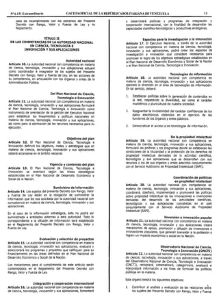 Nº6.151 Extraordinario GACETAOF1CIAL DE LA REPÚBLICABOUVARIANA DE VENEZUELA 13
caso de incumplimiento con los extremos del Presente
Decreto con Rango, Valor y Fuerza de Ley y su
Reglamento.
TÍTULO II
DE LAS COMPETENCIAS DE LA AUTORIDAD NACIONAL
EN CIENCIA, TECNOLOGÍA E
INNOVACIÓN Y SUS APLICACIONES
Autoridad nacional
Artículo 10. La autoridad nacional con competencia en materia
de ciencia, tecnología, innovación y sus aplicaciones actuará
como coordinador e integrador de los sujetes del Presente
Decreto con Rango, Valor y Fuerza de Ley, en las acciones de
su competencia, en articulación con los órganos y entes de la
Administración Pública.
Del Plan Nacional de Ciencia,
Tecnología e Innovación
Artículo 11. La autoridad nacional con competencia en materia
de ciencia, tecnología, innovación y sus aplicaciones formulará
el Plan Nacional de Ciencia, Tecnología e Innovación como
instrumento de orientación de la gestión del Ejecutivo Nacional
para establecer los lineamientos y políticas nacionales en
materia de ciencia, tecnología, innovación y sus aplicaciones,
así como para la estimación de los recursos necesarios para su
ejecución.
Objetivos del plan
Artículo 12. El Plan Nacional de Ciencia, Tecnología e
Innovación definirá los objetivos, metas y estrategias que en
materia de ciencia, tecnología, innovación y sus aplicaciones
deberá alcanzarse en el ámbito nacional.
Vigencia y contenido del plan
Artículo 13. El Plan Nacional de Ciencia, Tecnología e
Innovación se orientará según las líneas estratégicas
establecidas en el Plan Nacional de Desarrollo Económico y
Social de la Nación.
Suministro de información
Artículo 14. Los sujetos del presente Decreto con Rango, Valor
y Fuerza de Ley están en la obligación de suministrar la
información que les sea solicitada por la autoridad nacional con
competencia en materia de ciencia, tecnología, innovación y sus
aplicaciones.
En el caso de la información estratégica, ésta no podrá ser
suministrada a entidades externas a esta autoridad. Todo lo
correspondiente a la difusión de información será establecido
en el Reglamento del Presente Decreto con Rango, Valor y
Fuerza de Ley.
Evaluación y selección de proyectos
Artículo 15. La autoridad nacional con competencia en materia
de ciencia, tecnología, innovación sus aplicaciones, evaluará y
seleccionará los programas y proyectos que califiquen para su
financiamiento en las áreas definidos en el Plan Nacional de
Desarrollo Económico y Social de la Nación.
Los mecanismos para el cumplimiento de este artículo serán
contemplados en el Reglamento del Presente Decreto con
Rango, Valor y Fuerza de Ley.
Integración y cooperación internacional
Artículo 16. La autoridad nacional con competencia en materia
de ciencia, tecnología, innovación y sus aplicaciones, fomentará
y desarrollará políticas y programas de integración y
cooperación internacional, con la finalidad de desarrollar las
capacidades científico-tecnológicas y productivas endógenas.
Espacios para la investigación y la innovación
Artículo 17. El Ejecutivo Nacional, a través de la autoridad
nacional con competencia en materia de ciencia, tecnología,
innovación y sus aplicaciones, podrá crear los espacios de
investigación e innovación que considere necesarios para
promover el logro de los objetivos estratégicos establecidos en
el Plan Nacional de Desarrollo Económico y Social de la Nación
y el Plan Nacional de Ciencia, Tecnología e Innovación.
Tecnologías de información
Artículo 18. La autoridad nacional con competencia en
materia de ciencia, tecnología, innovación y sus aplicaciones
ejercerá la dirección en el área de tecnologías de información.
En tal sentido, deberá:
1. Establecer políticas sobre la generación de contenidos en
la red, respetando la diversidad, así como el carácter
multiétnico y pluricultural de nuestra sociedad.
2. Resguardar la inviolabilidad del carácter confidencial de los
datos electrónicos obtenidos en el ejercicio de las
funciones de los órganos y entes públicos.
3. Democratizar el acceso a las tecnologías de información.
De la propiedad intelectual
Artículo 19. La autoridad nacional con competencia en
materia de ciencia, tecnología, innovación y sus aplicaciones,
formulará las políticas y los programas donde se establecen las
condiciones de la titularidad y la protección de los derechos de
propiedad intelectual derivadas de la actividad científica,
tecnológica y sus aplicaciones que se desarrollen con sus
recursos o los de sus órganos y entes adscritos conjuntamente
con el Servicio Autónomo de Propiedad Intelectual (SAPI).
Coordinación de políticas
en propiedad intelectual
Artículo 20. La autoridad nacional con competencia en
materia de ciencia, tecnología, innovación y sus aplicaciones,
coordinará, diseñará, implementará y promoverá las políticas
sobre propiedad intelectual de las innovaciones e invenciones
derivadas del desarrollo de las actividades científicas,
tecnológicas y sus aplicaciones concebidas en el país
conjuntamente con el Servicio Autónomo de Propiedad
Intelectual (SAPI).
Invención e innovación popular
Artículo 21. La autoridad nacional con competencia en materia
de ciencia, tecnología, innovación y sus aplicaciones creará
mecanismos de apoyo, promoción y difusión de invenciones e
innovaciones populares, que generen bienestar a la población o
logren un impacto económico o social en la Nación.
Observatorio Nacional de Ciencia,
Tecnología e Innovación (ONCTI)
Artículo 22. La autoridad nacional con competencia en materia
de ciencia, tecnología, innovación y sus aplicaciones, a través
del Observatorio Nacional de Ciencia, Tecnología e Innovación
(ONCTI), recopilará, sistematizará, categorizará, analizará e
interpretará información a los fines de formular las políticas
públicas en la materia.
Este órgano tendrá los siguientes objetivos:
l. Contribuir al análisis y evaluación de las relaciones en1re
los sujetos del Presente Decreto con Rango, Valor y Fuerza
 