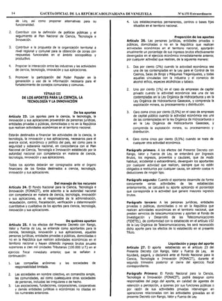 14 GACETAOFICIAL DE LA REPÚBLICA BOLIVARIANA DE VENEZUELA Nº 6.151 Extraordinario
de Ley, así como proponer alternativas para su
funcionalidad.
2. Contribuir con la definición de políticas públicas y el
seguimiento al Plan Nacional de Ciencia, Tecnología e
Innovación.
3. Contribuir a la propuesta de la organizac1on territorial a
nivel regional y comunal para la obtención de zonas con
respuestas funcionales en el ámbito sociopolítico y
productivo.
4. Propiciar la interacción entre las industrias y las actividades
de ciencia, tecnología, innovación y sus aplicaciones.
S. Promover la participación del Poder Popular en la
generación y uso de la información necesaria para el
fortalecimiento de consejos comunales y comunas.
TÍTULO III
DE LOS APORTES PARA LA CIENCIA, LA
TECNOLOGÍA Y LA INNOVACIÓN
De los aportes
Artículo 23. Los aportes para la ciencia, la tecnología, la
innovación y sus aplicaciones provendrán de personas jurídicas,
entidades privadas o públicas, domiciliadas o no en la República
que realicen actividades económicas en el territorio nacional.
Estarán destinados a financiar las actividades de la ciencia, la
tecnología, la innovación y sus aplicaciones, necesarios para el
avance social, económico y político del país, así como para la
seguridad y soberanía nacional, en concordancia con el Plan
Nacional de Ciencia, Tecnología e Innovación establecido por la
autoridad nacional con competencia en materia de ciencia,
tecnología, innovación y sus aplicaciones.
Todos los aportes deberán ser consignados ante el órgano
financiero de los fondos destinados a ciencia, tecnología,
innovación y sus aplicaciones.
Del manejo de los recursos
Artículo 24. El Fondo Nacional para la Ciencia, Tecnología e
Innovación (FONACIT), ente adscrito a la autoridad nacional
con competencia en materia de ciencia, tecnología, innovación
y sus aplicaciones, es el responsable de la administración,
recaudación, control, fiscalización, verificación y determinación
cuantitativa y cualitativa de los aportes para ciencia, tecnología,
innovación y sus aplicaciones.
De quiénes aportan
Artículo 25. A los efectos del Presente Decreto con Rango,
Valor y Fuerza de Ley, se entiende como aportantes para la
ciencia, tecnología, innovación y sus aplicaciones, aquellas
personas jurídicas, entidades privadas o públicas, domiciliadas o
no en la República que realicen actividades económicas en el
territorio nacional y hayan obtenido ingresos brutos anuales
superiores a cien mil Unidades Tributarias (100.000 U.T.) en el
ejercicio fiscal inmediato anterior, que se señalan a
continuación:
l. Las compañías anonimas y las sociedades de
responsabilidad limitada.
2. Las sociedades en nombre colectivo, en comandita simple,
las comunidades, así como cualesquiera otras sociedades
de personas, incluidas las irregulares o de hecho.
3. Las asociaciones, fundaciones, corporaciones, cooperativas
y demás entidades jurídicas o económicas no citadas en
los numerales anteriores.
4. Los establecimientos permanentes, centros o bases fijas
situados en el territorio nacional.
Proporción de los aportes
Artículo 26. Las personas jurídicas, entidades privadas o
públicas, domiciliadas o no en la República que realicen
actividades económicas en el territorio nacional, aportarán
anualmente un porcentaje de sus ingresos brutos efectivamente
devengados en el ejercicio económico inmediatamente anterior,
por cualquier actividad que realicen, de la siguiente manera:
l. Dos por ciento (2%) cuando la actividad económica sea
una de las contempladas en la Ley para el Control de los
Casinos, Salas de Bingo y Máquinas Traganíqueles, y todas
aquellas vinculadas con la industria y el comercio de
alcohol etílico, especies alcohólicas y tabaco.
2. Uno por ciento (1%) en el caso de empresas de capital
privado cuando la actividad económica sea una de las
contempladas en la Ley Orgánica de Hidrocarburos y en la
Ley Orgánica de Hidrocarburos Gaseosos, y comprenda la
explotación minera, su procesamiento y distribución.
3. Cero coma cinco por ciento (0,5%) en el caso de empresas
de capital público cuando la actividad económica sea una
de las contempladas en la ley Orgánica de Hidrocarburos y
en la Ley Orgánica de Hidrocarburos Gaseosos, y
comprenda la explotación minera, su procesamiento y
distribución.
4. Cero coma cinco por ciento (0,5%) cuando se trate de
cualquier otra actividad económica.
Parágrafo primero. A los efectos del Presente Decreto con
Rango, Valor y Fuerza de Ley, se entenderá por Ingresos
Brutos, los ingresos, proventos y caudales, que de modo
habitual, accidental o extraordinario, devenguen los aportantes
por cualquier actividad que realicen, siempre que no estén
obligados a restituirlos por cualquier causa, sin admitir costos ni
deducciones de ningún tipo.
Parágrafo segundo: Cuando el aportante desarrolle de forma
concurrente varias actividades de las establecidas
anteriormente, se calculará su aporte aplicando el porcentaje
que corresponda a la actividad que genere mayores ingresos
brutos.
Parágrafo tercero: A las personas jurídicas, entidades
privadas o públicas, domiciliadas o no en la República que
realicen actividades económicas en el territorio nacional, que
presten servicios de telecomunicaciones y aporten al Fondo de
Investigación y Desarrollo de las Telecomunicaciones
(FIDETEL), de conformidad con lo establecido en el artículo 152
de la Ley Orgánica de Telecomunicaciones, les será reconocido
dicho aporte para los efectos de lo establecido en el presente
Título.
Liquidación y pago del aporte
Artículo 27. El aporte establecido en el artículo 23 del
Presente Decreto con Rango, Valor y Fuerza de Ley, se
liquidará, pagará, y declarará ante el Fondo Nacional para la
Ciencia, Tecnología e Innovación (FONACIT), durante el
segundo trimestre posterior al cierre del ejercicio fiscal
correspondiente.
Parágrafo Primero: El Fondo Nacional para la Ciencia,
Tecnología e Innovación (FONACIT), podrá designar como
responsables del pago del aporte, en calidad de agentes de
retención o percepción, a quienes por sus funciones públicas o
por razón de sus actividades privadas intervengan en
operaciones relacionadas con las actividades gravadas en el
presente Decreto con Rango, Valor y Fuerza de Ley.
 