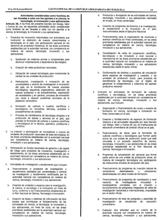 Nº6.151 Extraordinario GACETAOF1CTAL DE LA REPÚBLICABOLIVARIANA DE VENEZUEL; 15
Actividades consideradas como factibles de
ser llevadas a cabo con los aportes a la ciencia, la
tecnología, la innovación y sus aplicaciones
Artículo 28. A los fines del presente Decreto con Rango, Valor
y Fuerza de Ley, las siguientes actividades serán consideradas
como factibles de ser llevadas a cabo con los aportes a la
ciencia, la tecnología, la innovación y sus aplicaciones:
l. Proyectos de innovación relacionados con actividades que
involucren la obtención de nuevos conocimientos o
tecnologías en el país, con participación nacional en los
derechos de propiedad intelectual, en las áreas prioritarias
establecidas por la autoridad nacional, con competencia en
materia de ciencia, tecnología, innovación y sus
aplicaciones:
a. Sustitución de materias primas o componentes para
disminuir importaciones o dependencia tecnológica.
b. Creación de redes productivas nacionales.
c. Utilización de nuevas tecnologías para incrementar la
calidad de las unidades de producción.
d. Participación, investigación e innovación de las
universidades y centros de investigación e innovación
del país, en la introducción de nuevos procesos
tecnológicos, esquemas organizativos, obtención de
nuevos productos o de procedimientos, exploración
de necesidades y, en general, procesos de innovación
con miras a resolver problemas concretos de la
población venezolana.
e. Formación de cultores o cuadros científicos y
tecnológicos en normativa, técnicas, procesos y
procedimientos de calidad.
f. Procesos de transferencia de tecnología dirigidos a la
producción de bienes y servicios en el país, que
prevean la formación de cultores o cuadros cientlficos
y tecnológicos en lo técnico, operativo, profesional y
científico.
2. La creación o participación en incubadoras o viveros de
unidades de producción nacionales de base tecnológica, en
las áreas prioritarias establecidas por la autoridad nacional
~on co~petencia en materia de ciencia, tecnología,
1nnovacion y sus aplicaciones.
3. Participación en fondos nacionales de garantía o de capital
de riesgo para proyectos de innovación, investigación o
escalamiento, en las áreas prioritarias establecidas por la
autoridad nacional con competencia en materia de ciencia,
tecnología, innovación y sus aplicaciones.
4. Actividades de investigación y escalamiento que incluyan:
a. Financiamiento a proyectos de investigación y
escalamiento realizados por universidades o centros
de investigación y escalamiento certificados por la
autoridad nacional con competencia en materia de
ciencia, tecnología, innovación y sus aplicaciones.
b. Creación de unidades o espacios para la investigación,
la ciencia, la tecnología y la innovación sin fines de
lucro, conforme a los financiamientos establecidos en
el Plan Nacional de Ciencia, Tecnología e Innovación.
c. Creación de bases y sistemas de información de libre
acceso que contribuyan al fortalecimiento de las
actividades de ciencia, la tecnología, la innovación y
sus aplicaciones, sin fines de lucro, en las áreas
prioritarias establecidas por la autoridad nacional con
competencia en materia de ciencia, tecnología,
innovación y sus aplicaciones.
d. Promoción y divulgación de las actividades de ciencia,
tecnología, innovación y sus aplicaciones realizadas
en el país, sin fines comerciales.
e. Creación de programas de fomento a la investigación,
el escalamiento o la innovación en el país,
instrumentados desde el Ejecutivo Nacional.
f. Financiamiento para la organización de reuniones o
eventos científicos sin fines comerciales, en las áreas
prioritarias establecidas por la autoridad nacional con
competencia en materia de ciencia, tecnología,
innovación y sus aplicaciones.
g. Consolidación de redes de cooperación científicas,
tecnológicas y de innovación a nivel nacional e
internacional en las áreas prioritarias establecidas por
la autoridad nacional con competencia en materia de
ciencia, tecnología, innovación y sus aplicaciones
establecidas desde el sector oficial.
h. Conformación de ámbitos o proyectos de vinculación
entre espacios de investigación y creación, y las
unidades de producción social, para procesos de
transferencia de tecnología, con el objeto de
garantizar la independencia y soberanía del aparato
productivo nacional.
5. Inversión en actividades de formación de cultores
científicos y tecnológicos, en las áreas prioritarias
establecidas por la autoridad nacional con competencia en
materia de ciencia, tecnología, innovación y sus
aplicaciones, que incluyan:
a. Organización y financiamiento de cursos y eventos de
formación en ciencia, tecnología e innovación sin
fines comerciales en el país.
b. Creación y fortalecimiento de espacios de formación
relativos a las actividades reguladas por este Decreto
con Rango, Valor y Fuerza de Ley, en instituciones de
educación universitaria de carácter oficial en el país.
c. Financiamiento de becas para la formación de
cultores científicos y tecnológicos que formen parte
activa de una unidad de producción social que esté
vinculada a un proyecto específico de ciencia,
tecnología, innovación y sus aplicaciones en las áreas
prioritarias establecidas en el Plan Nacional de
Ciencia, Tecnología e Innovación.
d. Programas de actualización del personal que forme
parte activa de una unidad de producción social, en
materia de innovación tecnológica con participación
de instituciones oficiales de educación del país.
e. Financiamiento de programas de inserción laboral de
venezolanos desempleados y venezolanas
desempleadas con altos niveles de formación.
f. Financiamiento de programas de movilización a nivel
nacional, de investigadores vinculados e
investigadoras vinculadas con la creación y
funcionamiento de postgrados integrados de redes de
investigación nacionales e internacionales, impulsadas
por el sector oficial.
g. Financiamiento de tesis de postgrado y pasantías de
investigación de estudiantes de educación
universitaria.
h. Cualquier otra actividad que en criterio de la
autoridad nacional con competencia en materia de
ciencia, tecnología, innovación y sus aplicaciones,
 