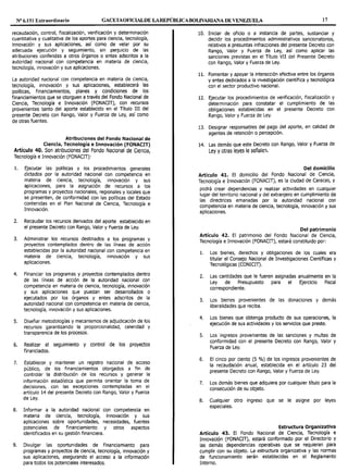 Nº 6.151 Extraordinario GACETAOFlCIALDE LAREPÚBLICABOUVARIANA DE VENEZUELA 17
recaudación, control, fiscalización, verificación y determinación
cuantitativa y cualitativa de los aportes para ciencia, tecnología,
innovación y sus aplicaciones, así como de velar por su
adecuada ejecución y seguimiento, sin perjuicio de las
atribuciones conferidas a otros órganos o entes adscritos a la
autoridad nacional con competencia en materia de ciencia,
tecnología, innovación y sus aplicaciones.
La autoridad nacional con competencia en materia de ciencia,
tecnología, innovación y sus aplicaciones, establecerá las
políticas, financiamientos, planes y condiciones de los
financiamientos que se otorguen a través del Fondo Nacional de
Ciencia, Tecnología e Innovación (FONACIT), con recursos
provenientes tanto del aporte establecido en el Título III del
presente Decreto con Rango, Valor y Fuerza de Ley, así como
de otras fuentes.
Atribuciones del Fondo Nacional de
Ciencia, Tecnología e Innovación (FONACIT)
Artículo 40. Son atribuciones del Fondo Nacional de Ciencia,
Tecnología e Innovación (FONACIT):
l. Ejecutar las políticas y Jos procedimientos generales
dictados por la autoridad nacional con competencia en
materia de ciencia, tecnología, innovación y sus
aplicaciones, para la asignación de recursos a los
programas y proyectos nacionales, regionales y locales que
se presenten, de conformidad con las políticas del Estado
contenidas en el Plan Nacional de Ciencia, Tecnología e
Innovación.
2. Recaudar los recursos derivados del aporte establecido en
el presente Decreto con Rango, Valor y Fuerza de Ley.
3. Administrar los recursos destinados a los programas y
proyectos contemplados dentro de las líneas de acción
establecidas por la autoridad nacional con competencia en
materia de ciencia, tecnología, innovación y sus
aplicaciones.
4. Financiar los programas y proyectos contemplados dentro
de las líneas de acción de la autoridad nacional con
competencia en materia de ciencia, tecnología, innovación
y sus aplicaciones que puedan ser desarrollados o
ejecutados por los órganos y entes adscritos de la
autoridad nacional con competencia en materia de ciencia,
tecnología, innovación y sus aplicaciones.
S. Diseñar metodologías y mecanismos de adjudicación de los
recursos garantizando la proporcionalidad, celeridad y
transparencia de los procesos.
6. Realizar el seguimiento y control de los proyectos
financiados.
7. Establecer y mantener un registro nacional de acceso
público, de los financiamientos otorgados a fin de
controlar la distribución de los recursos y generar la
información estadística que permita orientar la toma de
decisiones, con las excepciones contempladas en el
artículo 14 del presente Decreto con Rango, Valor y Fuerza
de Ley.
8. Informar a la autoridad nacional con competencia en
materia de ciencia, tecnología, innovac1on y sus
aplicaciones sobre oportunidades, necesidades, fuentes
potenciales de financiamiento y otros aspectos
identificados en su gestión financiera.
9. Divulgar las oportunidades de financiamiento para
programas y proyectos de ciencia, tecnología, innovación y
sus aplicaciones, asegurando el acceso a la información
para todos los potenciales interesados.
10. Iniciar de oficio o a instancia de partes, sustanciar y
decidir los procedimientos administrativos sancionatorios,
relativos a presuntas infracciones del presente Decreto con
Rango, Valor y Fuerza de Ley, así como aplicar las
sanciones previstas en el Título VII del Presente Decreto
con Rango, Valor y Fuerza de Ley.
11. Fomentar y apoyar la interacción efectiva entre los órganos
y entes dedicados a la investigación científica y tecnológica
con el sector productivo nacional.
12. Ejecutar los procedimientos de verificación, fiscalización y
determinación para constatar el cumplimiento de las
obligaciones establecidas en el presente Decreto con
Rango, Valor y Fuerza de Ley.
13. Designar responsables del pago del aporte, en calidad de
agentes de retención o percepción.
14. Las demás que este Decreto con Rango, Valor y Fuerza de
Ley y otras leyes le señalen.
Del domicilio
Artículo 41. El domicilio del Fondo Nacional de Ciencia,
Tecnología e Innovación (FONACIT), es la ciudad de Caracas, y
podrá crear dependencias y realizar actividades en cualquier
lugar del territorio nacional y del extranjero en cumplimiento de
las directrices emanadas por la autoridad nacional con
competencia en materia de ciencia, tecnología, innovación y sus
aplicaciones.
Del patrimonio
Artículo 42. El patrimonio del Fondo Nacional de Ciencia,
Tecnología e Innovación (FONACIT), estará constituido por:
l. Los bienes, derechos y obligaciones de los cuales era
titular el Consejo Nacional de Investigaciones Científicas y
Tecnológicas (CONICIT).
2. Las cantidades que le fueren asignadas anualmente en la
Ley de Presupuesto para el Ejercicio Fiscal
correspondiente.
3. Los bienes provenientes de las donaciones y demás
liberalidades que reciba.
4. Los bienes que obtenga producto de sus operaciones, la
ejecución de sus actividades y los servicios que preste.
S. Los ingresos provenientes de las sanciones y multas de
conformidad con el presente Decreto con Rango, Valor y
Fuerza de Ley.
6. El cinco por ciento (5 %) de los ingresos provenientes de
la recaudación anual, establecida en el artículo 23 del
presente Decreto con Rango, Valor y Fuerza de Ley.
7. Los demás bienes que adquiera por cualquier título para la
consecución de su objeto.
8. Cualquier otro ingreso que se le asigne por leyes
especiales.
Estructura Organizativa
Artículo 43. El Fondo Nacional de Ciencia, Tecnología e
Innovación (FONACIT), estará conformado por el Directorio y
las demás dependencias operativas que se requieran para
cumplir con su objeto. La estructura organizativa y las normas
de funcionamiento serán establecidas en el Reglamento
Interno.
 