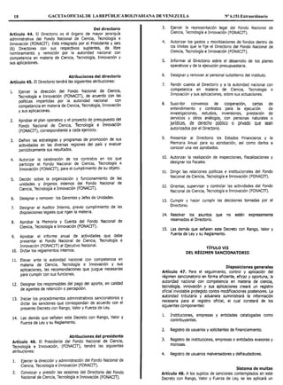 18 GACETA OFICIAL DE LA REPÚBLICA BOLIVARIANA DE VENEZUELA Nº 6.151 Extraordinario
Del directorio
Artículo 44. El Directorio es el órgano de mayor jerarquía
administrativa del Fondo Nacional de Ciencia, Tecnología e
Innovación (FONACIT). Está integrado por el Presidente y seis
(6) Directores con sus respectivos suplentes, de libre
nombramiento y remoción por la autoridad nacional con
competencia en materia de Ciencia, Tecnología, Innovación y
sus aplicaciones.
Atribuciones del directorio
Artículo 45. El Directorio tendrá las siguientes atribuciones:
l. Ejercer la dirección del Fondo Nacional de Ciencia,
Tecnología e Innovación (FONACIT), de acuerdo con las
políticas impartidas por la autoridad nacional con
competencia en materia de Ciencia, Tecnología, Innovación
y sus aplicaciones.
2. Aprobar el plan operativo y el proyecto de presupuesto del
Fondo Nacional de Ciencia, Tecnología e Innovación
(FONACIT), correspondiente a cada ejercicio.
3. Definir las estrategias y programas de promoción de sus
actividades en las diversas regiones del país y evaluar
periódicamente sus resultados.
4. Autorizar la celebración de los contratos en los que
participe el Fondo Nacional de Ciencia, Tecnología e
Innovación (FONACIT), para el cumplimiento de su objeto.
S. Decidir sobre la organización y funcionamiento de las
unidades y órganos internos del Fondo Nacional de
Ciencia, Tecnología e Innovación (FONACIT).
6. Designar y remover los Gerentes y Jefes de Unidades.
7. Designar el Auditor Interno, previo cumplimiento de las
disposiciones legales que rigen la materia.
8. Aprobar la Memoria y Cuenta del Fondo Nacional de
Ciencia, Tecnología e Innovación (FONACIT).
9. Aprobar el informe anual de actividades que debe
presentar el Fondo Nacional de Ciencia, Tecnología e
Innovación (FONACIT) al Ejecutivo Nacional.
10. Dictar los reglamentos internos.
11. Elevar ante la autoridad nacional con competencia en
materia de Ciencia, Tecnología e Innovación y sus
aplicaciones, las recomendaciones que juzgue necesarias
para cumplir con sus funciones.
12. Designar los responsables del pago del aporte, en calidad
de agentes de retención o percepción.
13. Iniciar los procedimientos administrativos sancionatorios y
dictar las sanciones que correspondan de acuerdo con el
presente Decreto con Rango, Valor y Fuerza de Ley.
14. Las demás que señalen este Decreto con Rango, Valor y
Fuerza de Ley y su Reglamento.
Atribuciones del presidente
Artículo 46. El Presidente del Fondo Nacional de Ciencia,
Tecnología e Innovación, (FONACIT), tendrá las siguientes
atribuciones:
l. Ejercer la dirección y administración del Fondo Nacional de
Ciencia, Tecnología e Innovación (FONACIT).
2. Convocar y presidir las sesiones del Directorio del Fondo
Nacional de Ciencia, Tecnología e Innovación (FONACIT).
3. Ejercer la representación legal del Fondo Nacional de
Ciencia, Tecnología e Innovación (FONACIT).
4. Autorizar los gastos y movilizaciones de fondos dentro de
los límites que le fije el Directorio del Fondo Nacional de
Ciencia, Tecnología e Innovación (FONACIT).
S. Informar al Directorio sobre el desarrollo de los planes
operativos y de la ejecución presupuestaria.
6. Designar y remover al personal subalterno del instituto.
7. Rendir cuenta al Directorio y a la autoridad nacional con
competencia en materia de Ciencia, Tecnología e
Innovación y sus aplicaciones, sobre sus actuaciones.
8. Suscribir convenios de cooperación, cartas de
entendimiento y contratos para la ejecución de
investigaciones, estudios, inversiones, prestación de
servicios y otros análogos, con personas naturales o
jurídicas, de derecho público o privado que sean
autorizados por el Directorio.
9. Presentar al Directorio los Estados Financieros y la
Memoria Anual para su aprobación, así como darlos a
conocer una vez aprobados.
10. Autorizar la realización de inspecciones, fiscalizaciones y
designar los fiscales.
11. Dirigir las relaciones políticas e institucionales del Fondo
Nacional de Ciencia, Tecnología e Innovación (FONACIT).
12. Orientar, supervisar y controlar las actividades del Fondo
Nacional de Ciencia, Tecnología e Innovación (FONACIT).
13. Cumplir y hacer cumplir las decisiones tomadas por el
Directorio.
14. Resolver los asuntos que no estén expresamente
reservados al Directorio.
15. Las demás que señalen este Decreto con Rango, Valor y
Fuerza de Ley y su Reglamento.
TÍTULO VII
DEL RÉGIMEN SANCIONATORIO
• Disposiciones generales
Articulo 47. Para el seguimiento, control y aplicación del
régimen sancionatorio en forma eficiente, eficaz y oportuna la
autoridad nacional con competencia en materia de cien~ia,
tecnología, innovación y sus aplicaciones creará un registro
oficial inviolable protegido contra modificaciones posteriores. La
autoridad tributaria y aduanera suministrará la información
necesaria para el registro oficial, el cual constará de los
siguientes componentes:
l. Instituciones, empresas y entidades catalogadas como
contribuyentes.
2. Registro de usuarios y solicitantes de financiamiento.
3. Registro de instituciones, empresas o entidades evasoras y
morosas.
4. Registro de usuarios malversadores y defraudadores.
Sistema de multas
Artículo 48. A los sujetos de sanciones contemplados en este
Decreto con Rango, Valor y Fuerza de Ley, se les aplicará un
 