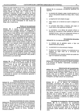 Nº 6.151 Extraordinario GACETAOFICIALDE LAREPÚBLICABOLIVARIANA DE VENEZUELA 19
sistema de multas descritas en el mismo, sin perjuicio de las
responsabilidades civiles, penales y administrativas a que
hubiere lugar. Los usuarios que son financiados a través del
Presente Decreto con Rango, Valor y Fuerza de Ley, se
considerarán productores de bienes y servicios de interés
público y, por consiguiente, estarán sometidos a las leyes que
rigen esta materia. A los aportantes que incumplan o violen
este Decreto con Rango, Valor y Fuerza de Ley, se les aplicarán
las disposiciones consagradas en el Código Orgánico Tributario,
además de las multas contempladas en este Decreto con
Rango, Valor y Fuerza de Ley.
Multas por incumplimiento
de las normas de financiamiento
Artículo 49. A quienes hubieren obtenido recursos
provenientes de la autoridad nacional con competencia en
materia de ciencia, tecnología, innovación y sus aplicaciones o
de sus órganos o entes adscritos, para el desarrollo de alguna
actividad científica, tecnológica, de innovación o de sus
aplicaciones, eincumplieren las estipulaciones acordadas en los
reglamentos que rigen el otorgamiento de tales recursos y las
disposiciones del presente Decreto con Rango, Valor y Fuerza
de Ley; deberán reintegrar los recursos no justificados; no les
serán otorgados nuevos recursos durante un lapso de dos a
cinco años; y se le aplicarán multas comprendidas entre diez
Unidades Tributarias (10 U.T.) y cincuenta mil Unidades
Tributarias (50.000 U.T.), que serán canceladas en la tesorería
del ente o a cargo del órgano otorgante de los recursos; y
serán determinadas por la máxima autoridad de dicho ente u
órgano de acuerdo con la gravedad del incumplimiento, al tipo
de financiamiento y al monto otorgado, conforme lo establezca
el Reglamento del presente Decreto con Rango, Valor y Fuerza
de Ley, sin perjuicio de las responsabilidades civiles, penales y
administrativas a que hubiere lugar.
Multas por incumplimiento del aporte
Artículo 50. Los que incumplan con el pago del aporte
establecido en el Título III del presente Decreto con Rango,
Valor y Fuerza de Ley, serán sancionados con multas
equivalentes al cincuenta por ciento (50%) del monto
correspondiente al aporte, sin perjuicio del cumplimiento de las
obligaciones establecidas en el referido Título, las cuales serán
impuestas por el Fondo Nacional de Ciencia, Tecnología e
Innovación (FONACIT), tomando en cuenta el monto de la
suma afectada por el incumplimiento, pudiendo ser aumentadas
o disminuidas en atención a las circunstancias agravantes o
atenuantes existentes.
Multas por desviación de los recursos
Artículo 51. Las personas beneficiarias de las inversiones a
que hace mención el artículo 3 del presente Decreto con Rango,
Valor y Fuerza de Ley, que destinen parcial o totalmente dichos
recursos a fines distintos para los cuales fueron otorgados,
serán sancionados por la máxima autoridad del órgano o ente
que haya otorgado el financiamiento, con multa equivalente al
cincuenta por ciento (50%) del monto recibido en calidad de
aporte y la obligación de reponer los recursos no destinados al
fin para el cual fueron otorgados, sin perjuicio de las sanciones
civiles, penales y administrativas a que hubiere lugar.
Recursos provenientes de multa e intereses
Artículo 52. Los recursos que se obtengan de la aplicación de
las multas e intereses que se recauden por el incumplimiento
del pago del aporte contenido en el Título III del presente
Decreto con Rango, Valor y Fuerza de Ley, formarán parte del
patrimonio del Fondo Nacional de Ciencia, Tecnología e
Innovación (FONACIT).
Circunstancias agravantes
Artículo 53. Se considerarán circunstancias agravantes, las
siguientes:
l. La renuencia del obligado a pagar el aporte previsto en el
Título III del presente Decreto con Rango, Valor y Fuerza
de Ley.
2. La magnitud del monto dejado de pagar.
3. Haber obrado con la intención de evadir la obligación de
pagar.
4. El suministrar datos falsos o inexactos, para pagar un
monto inferior al que legalmente corresponde.
5. La reincidencia. A los efectos del presente artículo se
entiende por reincidencia la falta reiterada por parte del
aportante de dos o más de las obligaciones previstas en
este Decreto con Rango, Valor y Fuerza de Ley.
Circunstancias atenuantes
Artículo 54. Son circunstancias atenuantes:
l. La conducta que el aportante asuma a favor del
esclarecimiento de los hechos.
2. La presentación de la documentación fidedigna.
3. El pago de las multas e intereses y el cumplimiento de la
obligación de pagar antes de la terminación del
procedimiento.
4. El cumplimiento de los requisitos omitidos que puedan dar
lugar a la imposición de la sanción.
Principios rectores de la potestad sancionatoria
Artículo 55. La potestad sancionatoria se ejercerá atendiendo
a los principios de legalidad, imparcialidad, racionalidad y
proporcionalidad.
Determinación del incumplimiento
Artículo 56. Los procedimientos para la determinación del
incumplimiento a las obligaciones establecidas en el Título III
del presente Decreto con Rango, Valor y Fuerza de Ley, se
iniciarán luego que se determine la existencia de indicios
suficientes, producto del control, fiscalización, inspección e
investigación, que hagan presumir tal incumplimiento.
Acto de apertura del procedimiento
Artículo 57. El acto de apertura del procedimiento
administrativo sancionatorio será dictado por la máxima
autoridad del órgano o ente que corresponda de acuerdo con la
presunta infracción, y en él se establecerán con claridad los
hechos imputados y las consecuencias que pudiesen
desprenderse de la constatación de los mismos, emplazándose
al presunto infractor para que en un lapso no mayor de quince
días hábiles, consigne los alegatos y pruebas que estime
pertinentes para su defensa. En caso de que el presunto
infractor no comparezca a present.ar sus alegatos una vez
practicada la notificación, se admitirán los hechos, si no hay
pruebas que le favorezca.
Potestades de investigación y libertad de prueba
Artículo 58. En la sustanciación del procedimiento
administrativo sancionatorio se tendrán las más amplias
potestades de investigación, rigiéndose su actividad por el
principio de libertad de prueba. Dentro de la actividad de
sustanciación podrán realizarse, entre otros, los siguientes
actos:
 