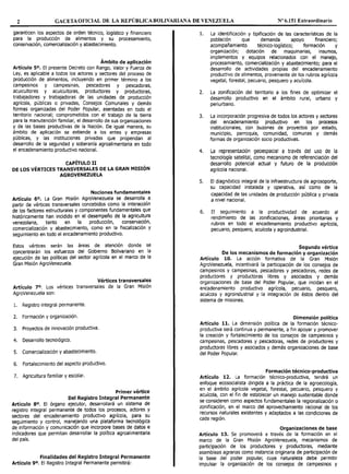 2 GACETA OFICIAL DE LA REPÚBLICA BOLIVARIANA DE VENEZUELA Nº 6.151 Extraordinario
garanticen los aspectos de orden técnico, logístico y financiero
para la producción de alimentos y su procesamiento,
conservación, comercialización y abastecimiento.
Ámbito de aplicación
Artículo 5°. El presente Decreto con Rango, Valor y Fuerza de
Ley, es aplicable a todos los actores y sectores del proceso de
producción de alimentos, incluyendo en primer término a los
campesinos y campesinas, pescadores y pescadoras,
acuicultores y acuicultoras, productores y productoras,
trabajadores y trabajadoras de las unidades de producción
agrícola, públicas o privadas, Consejos Comunales y demás
formas organizadas del Poder Popular, asentadas en todo el
territorio nacional; comprometidos con el trabajo de la tierra
para la manutención familiar, el desarrollo de sus organizaciones
y de las bases productivas de la Nación. De igual manera, su
ámbito de aplicación se extiende a los entes y empresas
públicas, y las instituciones privadas que propendan al
desarrollo de la seguridad y soberanía agroalimentaria en todo
el encadenamiento productivo nacional.
CAPÍTULO II
DE LOS VÉRTICES TRANSVERSALES DE LA GRAN MISIÓN
AGROVENEZUELA
Nociones fundamentales
Artículo 6º. La Gran Misión AgroVenezuela se desarrolla a
partir de vértices transversales concebidos como la interacción
de los factores estructurales y componentes fundamentales que
históricamente han incidido en el desempeño de la agricultura
venezolana, tanto en la producción, conservación,
comercialización y abastecimiento, como en la fiscalización y
seguimiento en todo el encadenamiento productivo.
Estos vértices serán las áreas de atención donde se
concentrarán los esfuerzos del Gobierno Bolivariano en la
ejecución de las políticas del sector agrícola en el marco de la
Gran Misión AgroVenezuela.
Vértices transversales
Artículo 7º. Los vértices transversales de la Gran Misión
AgroVenezuela son:
l. Registro integral permanente.
2. Formación y organización.
3. Proyectos de innovación productiva.
4. Desarrollo tecnológico.
5. Comercialización y abastecimiento.
6. Fortalecimiento del aspecto productivo.
7. Agricultura familiar y escolar.
Primer vértice
Del Registro Integral Permanente
Artículo 8º. El órgano ejecutor, desarrollará un sistema de
registro integral permanente de todos los procesos, actores y
sectores del encadenamiento productivo agrícola, para su
seguimiento y control, manejando una plataforma tecnológica
de información y comunicación que incorpore bases de datos e
indicadores que permitan desarrollar la política agroalimentaria
del país.
Finalidades del Registro Integral Permanente
Artículo 9º. El Registro Integral Permanente permitirá:
l. La identificación y tipificación de las características de la
población que demanda apoyo financiero;
acompañamiento técnico-logístico; formación y
organización; dotación de maquinarias, insumos,
implementos y equipos relacionados con el manejo,
procesamiento, comercialización y abastecimiento; para el
desarrollo de actividades propias del encadenamiento
productivo de alimentos, proveniente de los rubros agrícola
vegetal, forestal, pecuario, pesquero y acuícola.
2. La zonificación del territorio a los fines de optimizar el
desarrollo productivo en el ámbito rural, urbano y
periurbano.
3. La incorporación progresiva de todos los actores y sectores
del encadenamiento productivo en los procesos
institucionales, con buzones de proyectos por estado,
municipio, parroquia, comunidad, comunas y demás
formas de organización socio productivas.
4. La representación geoespacial a través del uso de la
tecnología satelital, como mecanismo de referenciación del
desarrollo potencial actual y futuro de la producción
agrícola nacional.
S. El diagnóstico integral de la infraestructura de agrosoporte,
su capacidad instalada y operativa, así como de la
capacidad de las unidades de producción pública y privada
a nivel nacional.
6. El seguimiento a la productividad de acuerdo al
rendimiento de las zonificaciones, áreas prioritarias y
rubros en todo el encadenamiento productivo agrícola,
pecuario, pesquero, acuícola y agroindustrial.
Segundo vértice
De los mecanismos de formación y organización
Artículo 10. La acción formativa de la Gran Misión
AgroVenezuela, incentivará la participación de los consejos de
campesinos y campesinas, pescadores y pescadoras, redes de
productores y productoras libres y asociados y demás
organizaciones de base del Poder Popular, que incidan en el
encadenamiento productivo agrícola, pecuario, pesquero,
acuícola y agroindustrial y la integración de éstos dentro del
sistema de misiones.
Dimensión política
Artículo 11. La dimensión política de la formación técnico-
productiva será continua y permanente, a fin apoyar y promover
la creación y fortalecimiento de los consejos de campesinos y
campesinas, pescadores y pescadoras, redes de productores y
productoras libres y asociados y demás organizaciones de base
del Poder Popular.
Formación técnico-productiva
Artículo 12. La formación técnico-productiva, tendrá un
enfoque ecosocialista dirigida a la práctica de la agroecología,
en el ámbito agrícola vegetal, forestal, pecuario, pesquero y
acuícola, con el fin de establecer un manejo sustentable donde
se consideren como aspectos fundamentales la regionalización o
zonificación, en el marco del aprovechamiento racional de los
recursos naturales existentes y adaptados a las condiciones de
cada región.
Organizaciones de base
Artículo 13. Se promoverá a través de la formación en el
marco de la Gran Misión AgroVenezuela, mecanismos de
participación de los productores y productoras, mediante
asambleas agrarias como instancia originaria de participación de
la base del poder popular, cuya naturaleza debe permitir
impulsar la organización de los consejos de campesinos y
 