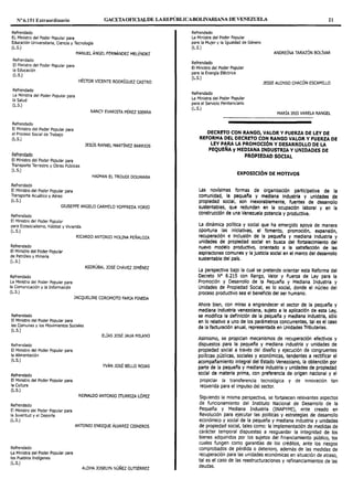Nº 6.151 Extraordinario GACETAOFIOALDE LAREPÚBLICABOLIVARIANA DE VENEZUELA 21
Refrendado
EL Ministro del Poder Popular para
Educación Universitaria, Ciencia y Tecnología
(L.S.)
MANUEL ÁNGEL FERNÁNDEZ MELÉNDEZ
Refrendado
El Ministro del Poder Popular para
la Educación
(L.S.)
HÉCTOR VICENTE RODRÍGUEZ CASTRO
Refrendado
La Ministra del Poder Popular para
la Salud
(L.S.)
Refrendado
El Ministro del Poder Popular para
el Proceso Social de Trabajo
(L.S.)
Refrendado
El Ministro del Poder Popular para
Transporte Terrestre y Obras Públicas
(L.S.)
Refrendado
El Ministro del Poder Popular para
Transporte Acuático y Aéreo
(L.S.)
NANCY EVARISTA PÉREZ SIERRA
JESÚS RAFAEL MARTÍNEZ BARRIOS
HAIMAN EL TROUDI DOUWARA
GIUSEPPE ANGELO CARMELO YOFFREDA YORIO
Refrendado
El Ministro del Poder Popular
para Ecosocialismo, Hábitat y Vivienda.
(L.S.)
Refrendado
El Ministro del Poder Popular
de Petróleo y Minería
(L.S.)
Refrendado
La Ministra del Poder Popular para
la Comunicación y la Información
(L.S.)
Refrendado
El Ministro del Poder Popular para
RICARDO ANTONIO MOLINA PEÑALOZA
ASDRÚBAL JOSÉ CHÁVEZ JIMÉNEZ
JACQUELINE COROMOTO FARIA PINEDA
las Comunas y los Movimientos Sociales
(L.S.)
Refrendado
El Ministro del Poder Popular para
la Alimentación
(L.S.)
Refrendado
El Ministro del Poder Popular para
la Cultura
(L.S.)
Refrendado
El Ministro del Poder Popular para
la Juventud y el Deporte
(L.S.)
Refrendado
La Ministra del Poder Popular para
los Pueblos Indígenas
(L.S.)
ELÍAS JOSÉ JAUA MILANO
YVÁN JOSÉ BELLO ROJAS
REINALDO ANTONIO ITURRIZA LÓPEZ
ANTONIO ENRIQUE ÁLVAREZ CISNEROS
ALOHA JOSELYN NÚÑEZ GUTIÉRREZ
Refrendado
La Ministra del Poder Popular
para la Mujer y la Igualdad de Género
(L.S.)
Refrendado
El Ministro del Poder Popular
para la Energía Eléctrica
(L.S.)
Refrendado
La Ministra del Poder Popular
para el Servicio Penitenciario
(L.S.)
ANDREÍNA TARAZÓN BOLÍVAR
JESSE ALONSO CHACÓN ESCAMILLO
MARÍA IRIS VARELA RANGEL
DECRETO CON RANGO, VALOR Y FUERZA DE LEY DE
REFORMA DEL DECRETO CON RANGO VALOR Y FUERZA DE
LEY PARA LA PROMOCIÓN Y DESARROLLO DE LA
PEQUEÑA y MEDIANA INDUSTRIA Y UNIDADES DE
PROPIEDAD SOCIAL
EXPOSICIÓN DE MOTIVOS
Las novísimas formas de organización participativa de Ja
comunidad, la pequeña y mediana Industria y unidades de
propiedad social, son Inexorablemente, fuentes de desarrollo
sustentables, que redundan en la ocupación laboral y en la
construcción de una Venezuela potencia y productiva.
La dinámica política y social que ha emergido apoya de manera
oportuna las iniciativas, el fomento, promoción, expansión,
recuperación e Inclusión de la pequel'la y mediana Industria y
unidades de propiedad social en busca del fortalecimiento del
nuevo modelo productivo, orientado a la satisfacción de las
aspiraciones comunes y la justicia social en el marco del desarrollo
sustentable del país.
La perspectiva bajo la cual se pretende orientar esta Reforma del
Decreto Nº 6.215 con Rango, Valor y Fuerza de Ley para Ja
Promoción y Desarrollo de la Pequeña y Mediana Industria y
Unidades de Propiedad Social, es lo social, donde el núcleo del
proceso productivo sea el beneficio del ser humano.
Ahora bien, con miras a engrandecer el sector de la pequel'la y
mediana Industria venezolana, sujeto a la aplicación de esta Ley,
se modifica la definición de la pequel'la y mediana Industria, sólo
en lo relativo a uno de los parámetros concurrentes, tal es el caso
de la facturación anual, representada en Unidades Tributarlas.
Asimismo, se propician mecanismos de recuperación efectivos y
dispuestos para la pequeña y mediana industria y unidades de
propiedad social a través del diseño y ejecución de congruentes
políticas públicas, sociales y económicas, tendentes a rectificar el
acompal'lamlento Integral del Estado Venezolano, la obtención por
parte de la pequel'la y mediana Industria y unidades de propiedad
social de materia prima, con preferencia de origen nacional y el
propiciar Ja transferencia tecnológica y de innovación tan
requerida para el impulso del sector.
Siguiendo la misma perspectiva, se fortalecen relevantes aspectos
de funcionamiento del Instituto Nacional de Desarrollo de la
Pequeña y Mediana Industria (INAPYMI), ente creado en
Revolución para ejecutar las políticas y estrategias de desarrollo
económico y social de la pequeña y mediana industria y unidades
de propiedad social, tales como: la implementación de medidas de
carácter temporal dispuestas a resguardar Ja integridad de los
bienes adquiridos por los sujetos del financiamiento público, los
cuales fungen como garantías de los créditos, ante los riesgos
comprobados de pérdida o deterioro, además de las medidas de
recuperación para las unidades económicas en situación de atraso,
tal es el caso de las reestructuraciones y refinanciamientos de las
deudas.
 