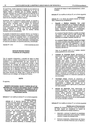 22 GACETAOFICIALDE LAREPÚBLICABOLIVARIANA DE VENEZUELA Nº 6.151 Extraordinario
De igual forma, resulta imperiosa la creación de una exención de
impuestos, tasas y contribuciones establecidas en la Ley de
Registro Público y Notariado para los tramites registrales y
notariales realizados por el Instituto Nacional de Desarrollo de la
Pequeña y Mediana Industria, a efectos que los recursos que
actualmente se destinan para tal fin sean direccionados al
desarrollo de la Pequeña y Mediana Industria.
Igualmente, ante la experiencia positiva lograda, se expande a
nivel nacional la instalación e implementación del Sistema de
Taquilla Única, concebido como un espacio de tramitación
administrativa y de articulación, donde los ciudadanos,
empresarios, emprendedores, innovadores, unidades de propiedad
social, cooperativas y cualquier otra forma de organización
existente, realizan en un solo lugar, los distintos trámites
necesarios para su funcionamiento.
El propósito fundamental de la presente reforma, es dinamizar y
profundizar las políticas públicas dirigidas a la pequeña y mediana
industria y unidades de propiedad social y el acompañamiento
integral dispuesto por el Estado para el sector transformador de
materia prima en bienes e insumos elaborados osemielaborados,
en busca de profundizar una economía autónoma y diversificada.
Decreto Nº 1.413 13 de noviembre de 2014
NICOLÁS MADURO MOROS
Presidente de la República
Con el supremo compromiso y voluntad de lograr la mayor
eficacia política y calidad revolucionaria en la construcción del
socialismo y el engrandecimiento del país, basado en los
principios humanistas y en las condiciones morales y éticas
bolivarianas, por mandato del pueblo, y en ejercicio de las
atribuciones que me confiere el numeral 8 del artículo 236 de la
Constitución de la República Bolivariana de Venezuela, y de
conformidad con lo dispuesto en el literal "e", numeral 2 del
artículo 1o de la Ley que Autoriza al Presidente de la República
para dictar Decretos con Rango, Valor y Fuerza de Ley en las
materias que se le delegan, en Consejo de Ministros.
DICTO
El siguiente,
DECRETO CON RANGO, VALOR Y FUERZA DE LEY DE
REFORMA DEL DECRETO CON RANGO VALOR Y FUERZA
DE LEY PARA LA PROMOCIÓN Y DESARROLLO DE LA
PEQUEÑA Y MEDIANA INDUSTRIA Y UNIDADES DE
PROPIEDAD SOCIAL
Artículo 1°. Se modifica el artículo 4°, en la forma siguiente:
Principios y Valores
Artículo 4º. El Ejecutivo Nacional, por órgano del
ministen'o del poder popular con competencia en materia
de industrias, fomentará las iniciativas, protegerá y
promoverá a la pequeña y mediana Industria y unidades
de propiedad socia!, incluso aquellas prestadoras de
servicios conexos a las mismas, con el fin supremo de
construir una econom!a socio-productiva popular y
sustentable. 7áles actividades serán orientadas por los
principios de corresponsabilidad, cooperación,
sustentabilidad, solidaridad, equidad, transparencia,
honestidad, igualdad, complementar/edad productiva,
eficiencia, eficacia, contraloría socia!, rendición de
cuentas, asociación abierta, voluntaria, gestión y
participación democrática, planificación, respeto y
fomento de nuestras tradiciones, la diversidad cultural,
articulación del trabajo en redes socioproductivas y cultura
ecológica.
Artículo 2º. Se modifica el artículo so, en la forma siguiente:
Definiciones
Artículo 50, A los efectos del presente Decreto con Rango,
Valor y Fuerza de Ley, se entiende por:
1. Pequeña y Mediana Industria: Toda unidad
organizada jurídicamente con la finalidad de desa:roltar
un modelo económico productivo mediante actividades
de transformación de materias primas en insumos, en
bienes industriales elaborados o semielaborados,
dirigidas a satisfacer las necesidades de la comunidad.
Se considerará Pequeña Industria a aquéllas que tengan
una nómina promedio anual de hasta cincuenta (50)
trabajadores y con una facturación anual de hasta
doscientas mil Unidades Tributarlas (200.000 UT).
Se considerará Mediana Industria a aquéllas que tengan
una nómina promedio anual desde cincuenta y un (51)
trabajadores hasta cien (100) trabajadores y con una
facturación anual desde doscientas mil una Unidades
Tributarias (200.001 UT) hasta quinientas mil Unidades
Tributarias (500.000 UT).
7ánto en la pequeña como en la mediana industria
ambos parámetros son concurrentes.
2. Unidades de Propiedad Social: Agrupaciones de
personas que trabajan con carácter socia/ y participativo,
tales como: las organizaciones socio productivas
comunitarias, consejos comunales, empresas de
propiedad social directa o comunal, empresas de
propiedad social indirecta y cualquier otra forma de
asociación que surja en el seno de la comunidad, cuyo
objetivo es la realización de cualquier tipo de actividad
económica productiva, financiera o comercia/ !!cita, a
través del trabajo planificado, coordinado y voluntario,
como expresión de conciencia y compromiso al servicio
del pueblo, contribuyendo al desarrollo comunal, donde
prevalezca el beneficio colectivo sobre la producción de
capital y distribución de beneficios de sus miembros,
incidiendo positivamente en el desarrollo sustentable de
las comunidades.
J. Tecnología Limpia: Conjunto de mecanismos de
producción que conlleven a la elaboración de productos
que incorporen equipos, maquinarias, instrumentos,
procedimientos y métodos que cumplan con lo
establecido en la legislación vigente para la preservación
del med1'o ambiente.
4. Núcleos de Desarrollo: Áreas determinadas del
temtorio venezolano, en las cuales se explotan las
potencialidades locales, para la transformación social,
cultural, pol!tica, gerencial, ética, tecnológica y
económica; a través de la autogestión, cogestión,
aprovechamiento, movilización, administración y uso
planificado sustentable y racional de sus potencialidades,
sus recursos naturales y humanos.
Artículo 3°. Se modifica el artículo 7°, en la forma siguiente:
Medidas para el financiamiento
Artículo 7°. El Ejecutivo Nacional, a través del Ministerio
del Poder Popular con competencia en materia de
industrias, establecerá las medidas tendentes a:
1. Desarrollar y promover la adopción de modalidades
financieras preferencia/es para la pequeña y mediana
industria y unidades de propiedad social.
2. Promover el desarrollo y fortalecimiento del Sistema
Nac1'onal de Garant!as Recíprocas para la Pequeña y
 
