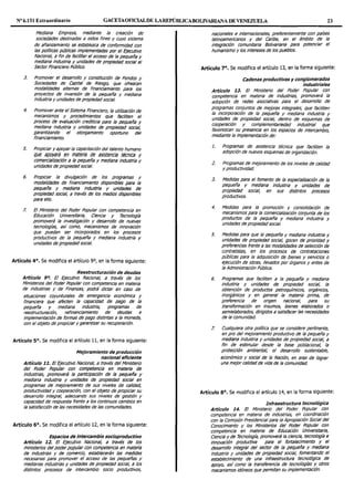 Nº 6.151 Extraordinario GACETAOFlOALDE LAREPÚBLICABOLIVARIANA DE VENEZUELA 23
Mediana Empresa, mediante la creación de
sociedades destinadas a estos fines y cuyo sistema
de afianzamiento se establezca de conformidad con
las políticas públicas Implementadas por el fyecutivo
Nacional, a fin de facilitar el acceso de la pequeña y
mediana Industria y unidades de propiedad social al
Sector Rnanciero Público.
3. Promover et desarrollo y constitución de Fondos y
Sociedades de Capital de Riesgo, que ofrezcan
modalidades a/temas de financiamiento para los
proyectos de inversión de la pequeña y mediana
industria y unidades de propiedad social.
4. Promover ante el Sistema Financiero, la utilización de
mecanismos y procedimientos que faciliten el
proceso de evaluación crediticia para la pequeña y
mediana industria y unidades de propiedad socia!,
garantizando el otorgamiento oportuno del
financiamiento.
5. Propiciar y apoyar la capacitación del talento humano
que apoyará en materia de asistencia técnica y
comercialización a ta pequeña y mediana industria y
unidades de propiedad social.
6. Propiciar fa divulgación de los programas y
modalidades de financiamiento disponibles para ta
pequeña y mediana Industria y unidades de
propiedad social, a través de los medios dfsponlbles
para elfo.
7. El Ministerio del Poder Popular con competencia en
Educación Universitaria, Ciencia y Tecnología
promoverá la investigación y desarrollo de nuevas
tecnologías, as! como, mecanismos de innovación
que puedan ser incorporados en los procesos
productivos de la pequeña y mediana industria y
umdades de propiedad social.
Artículo 4°. Se modifica el artículo 9°, en la forma siguiente:
Reestructuración de deudas
Artículo 9°. El fyecutivo Nacional, a través de los
Ministerios del Poder Popular con competencia en materia
de industrias y de Finanzas, podrá dictar en caso de
situaciones coyunturales de emergencia económica y
financiera que afecten la capacidad de pago de la
pequeña y mediana industria, programas de
reestructuración, refinanciamiento de deudas e
implementación de formas de pago distintas a la moneda,
con el objeto de propiciar y garantizar su recuperación.
Artículo 5º. Se modifica el artículo 11, en la forma siguiente:
Mejoramiento de producción
nacionaleficiente
Artículo 11. El fyecutivo Nacional, a través del Ministerio
del Poder Popular con competencia en materia de
Industrias, promoverá la participación de la pequeña y
mediana industria y unidades de propiedad socia! en
programas de mejoramiento de sus niveles de calidad,
productividad y cooperación, con el objeto de propiciar su
desarrollo integral, adecuando sus niveles de gestión y
capacidad de respuesta frente a los continuos cambios en
la satisfacción de las necesidades de las comunidades.
Artículo 6°. Se modifica el artículo 12, en la forma siguiente:
Espacios de Intercambio socioproductivo
Artículo 12. El fyecutivo Nacional, a través de los
ministerios del poder popular con competencia en materia
de industrias y de comercio, establecerán las medidas
necesarias para promover el acceso de las pequeñas y
medianas industrias y umdades de propiedad social, a los
distintos procesos de intercambio socio productivos,
nacionales e intemacionales, preferentemente con países
latinoamericanos y del Caribe, en el ámbito de la
integración comunitaria Bolivariana para potenciar el
humanismo y los intereses de tos pueblos.
Artículo 7º. Se modifica el artículo 13, en la forma siguiente:
Cadenas productivas y conglomerados
industriales
Artículo 13. El Ministerio del Poder Popular con
competencia en materia de industrias, promoverá la
adopción de redes asociativas para el desarrollo de
programas conjuntos de mejoras integra/es, que faciliten
la incorporación de fa pequeña y mediana industria y
unidades de propiedad social, dentro de esquemas de
cooperación y compfementariedad industrial que
favorezcan su presencia en los espacios de intercambio,
mediante la implementación de:
l. Programas de asistencia técnica que faciliten Ja
adopción de nuevos esquemas de organización.
2. Programas de mejoramiento de los niveles de calidad
y productividad.
3. Medidas para el fomento de la especialización de la
pequeña y mediana industria y unidades de
propiedad social, en sus distintos procesos
productivos.
4. Medidas para fa promoaon y consolidación de
mecanismos para la comercialización conjunta de los
productos de la pequeña y mediana industria y
unidades de propiedadsocial.
5. Medidas para que la pequeña y mediana industria y
unidades de propiedad social, gocen de prioridad y
preferencias frente a las modalidades de selección de
contratistas, en los procesos de contrataciones
públicas para la adquisición de bienes y seNiclos o
ejecución de obras, llevados por órganos y entes de
la Administración Pública.
6. Programas que faciliten a la pequeña y mediana
industria y unidades de propiedad social, la
obtención de productos petroquímlcos, orgánicos,
inorgánicos y en general la materia prima, de
preferencia de origen nacional, para su
transformación en insumos, bienes elaborados o
semielaborados, dirigidos a satisfacer las necesidades
de la comunidad.
7. Cualquiera otra po!tlica que se considere pertinente,
en pro del mejoramiento productivo de la pequeña y
mediana industria y unidades de propiedad social, a
fin de estimular desde la base pobfacional, la
protección ambiental, el desarrollo sustentable,
económico y social de la Nación, en aras de lograr
una mejor calidad de vida de la comunidad.
Artículo 8º. Se modifica el artículo 14, en la forma siguiente:
Infraestructura tecnológica
Artículo 14. El Ministerio del Poder Popular con
competencia en materia de industrias, en coordinación
con la Comisión Presidencial para la Apropiación Social del
Conocimiento y los Ministerios del Poder Popular con
competencia en materia de Educación Universitaria,
Ciencia y de Tecnología, promoverá la ciencia, tecnología e
innovación productiva para el fortalecimiento y el
desarrollo integral del sector de ta pequeña y mediana
industria y unidades de propiedad social, fomentando el
establecimiento de una infraestructura tecnológica de
apoyo, así como la transferencia de tecnologías >". otros
mecanismos idóneos que permitan su imp!ementacion.
 