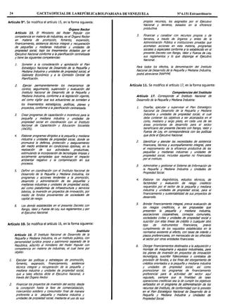 24 GACETAOFICIAL DE LA REPÚBLICA BOLIVARIANA DE VENEZUELA Nº 6.151 Extraordinario
Artículo 9°. Se modifica el artículo 15, en la forma siguiente:
Órgano Rector
Artículo 15. El Ministerio del Poder Popular con
competencia en materia de industrias, es el Órgano Rector
en materia de promoción, fomento, expansión,
financiamiento, asistencia técnica integral y recuperación
de pequeñas y medianas industrias y unidades de
propiedad social, bajo los lineamientos dictados por el
Ejecutivo Nacional conforme a la planificación centralizada
y tiene las siguientes competencias:
1. Someter a la consideración y aprobación el Plan
Estratégico Nacional de Desarrollo de la Pequeña y
Mediana Industria y unidades de propiedad social, al
Gabinete Económico y a la Comisión Central de
Planificación.
2. Ejercer permanentemente los mecanismos de
control, seguimiento, supervisión y evaluación del
Instituto Nacional de Desarrollo de la Pequeña y
Mediana Industria, conforme a la legislación vigente,
así como vigilar que sus actuaciones se sometan a
los lineamientos estratégicos, po/1licas, planes y
proyectos, conforme a la planificación centralizada.
3. Crear programas de capacitación e incentivos para la
pequeña y mediana industria y unidades de
propiedad social en coordinación con el Instituto
Nacional de Capacitación y Educación Socialista
(INCES).
4. Elaborar programas dirigidos a la pequeña y mediana
industria y unidades de propiedad social, donde se
promueva la defensa, protección y aseguramiento
del medio ambiente en condiciones óptimas, en la
realización de sus actividades productivas,
estimulando la incorporación de tecno!ogfas limpias y
socia/mente apropiadas que reduzcan el impacto
ambienta! negativo y la contaminación en sus
procesos.
5. Definir en coordinación con el Instituto Nacional de
Desarrollo de la Pequeña y Mediana Industria, los
programas y acciones tendentes a la promoción,
desarrollo y administración de las pequeñas y
medianas Industrias y unidades de propiedad social,
así como plataformas de infraestructura y servicios
básicos, la inversión en proyectos de innovación, por
medio de fondos provenientes de sociedades de
capital de riesgo.
6. Las demás establecidas en el presente Decreto con
Rango, Valor y Fuerza de Ley, sus reglamentos y por
el Ejecutivo Nacional.
Artículo 10. Se modifica el artículo 16, en la forma siguiente:
Instituto
Artículo 16. El Instituto Nacional de Desarrollo de la
Pequeña y Mediana Industria, es un instituto público, con
personalidad jur/dica propia y patrimonio separado de la
República, adscrito al ministerio del Poder Popular con
competencia en materia de industrias, el cual tiene por
objeto:
l. Ejecutar las políticas y estrategias de promoción,
fomento, expansión, financiamiento, asistencia
técnica integral y recuperación de la pequeña y
mediana industria y unidades de propiedad social,
que a tales efectos dicte el Ejecutivo Nacional, a
través del Órgano Rector.
2. Rnanciar tos proyectos de inversión del sector; desde
la concepción hasta la fase de comercializaC1ón,
intercambio solidario y consumidor final de manera
preferente a la pequeña y mediana industria y
unidades de propiedad social, mediante el uso de sus
propios recursos, los asignados por el Ejecutivo
Nacional y terceros, basados en la eficiencia
productiva.
3. Financiar y canalizar con recursos propios o de
terceros, a través de órganos y entes de la
Administración Pública e instituciones privadas que
acometan acciones en esta materia, programas
sociales o especiales conforme a lo establecido en el
presente Decreto con Rango, Valor y Fuerza de Ley,
sus reglamentos y lo que disponga el Ejecutivo
Nacional.
Para todos los efectos, la denominación del Instituto
Nacional de Desarrollo de la Pequeña y Mediana Industria,
podrá abreviarse INAPYM!.
Artículo 11. Se modifica el artículo 17, en la forma siguiente:
Competencias del Instituto
Artículo 17. Corresponde al Instituto Nacional de
Desarrollo de la Pequeña y Mediana Industria:
l. Diseñar, ejecutar y supervisar el Plan Estratégico
Nacional de Desarrollo de la Pequeña y Mediana
Industria y unidades de propiedad social, el cual
debe contener los objetivos a ser alcanzados en el
corto, mediano y largo plazo, en cada una de las
áreas prioritarias de desarrollo para el sector
beneficiario del presente Decreto con Rango, Valor y
Fuerza de Ley, en correspondencia con las po!tlicas
que dicte el Ejecutivo Nacional.
2. Identificar y atender las necesidades de asistencia
financiera, técnica y acompañamiento integral, para
el mejoramiento de la eficiencia productiva de las
pequeñas y medianas industrias y unidades de
propiedad social, incluidas aquellas no financiadas
por el instituto.
3. Administrar y gestionar el Sistema de Información de
la Pequeña y Mediana Industria y Unidades de
Propiedad Social.
4. Elaborar los diagnósticos, estudios técnicos, de
factibilidad y evaluación de riesgo crediticio
requeridos por el sector de la pequeña y mediana
industria y unidades de propiedad social, para el
financiamiento y sustentabilidad de sus proyectos de
desarrollo.
5. Brindar financiamiento integral, previa evaluación de
los riesgos crediticios, a las propuestas que
presenten la pequeña y mediana Industria,
asociaciones cooperativas, consejos comunales,
sociedades civiles y unidades de propiedad social y
suscribir con ellas líneas de crédito o cualquier otro
tipo de instrumentos financieros, previo
cumplimiento de los requisitos establecidos en la
normativa existente al efecto, con tasas de interés y
plazos preferencia/es, sin menoscabo de las ofrecidas
al sectorpor otras entidades financieras.
6. Otorgar financiamientos destinados a la adquisición y
montaje de maquinaria y equipos industriales, para
los planes de Inversión en proyectos de innovación
tecnológica, suscribir fideicomisos o contratos de
provisión de fondos, a los fines del otorgamiento de
créditos orientados a la pequeña y mediana industria
y unidades de propiedad social; así como
promocionar los programas de financiamiento
preferencial para la actividad del sector aquí
regulado, siempre que la finalidad de tales
operaciones crediticias sea la de cumplir los objetivos
señalados en el programa de administración de los
recursos del Instituto, de conformidad con lo previsto
en el Plan Estratégico Nacional de Desarrollo de la
Pequeña y Mediana Industria y Unidades de
PropiedadSocial.
 