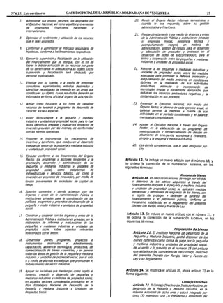 Nº 6.151 Extraordinario GACETAOFICIALDE LAREPÍJBLICABOLIVARIANA DE VENEZUELA 25
7. Administrar sus propios recursos, los asignados por
el Ejecutivo Nacional, asícomo aquéllos provenientes
de organismos financieros nacionales e
internacionales.
8. Optimizar el rendimiento y utilización de los recursos
que le sean asignados.
9. Conformar y administrar el mercado secundario de
hipotecas, conforme a los lineamientos respectivos.
10. Ejercer fa supervisión y fiscalización de fa utilización
del financiamiento que se otorgue, con el fin de
lograr la debida aplicación de los recursos por parte
de los beneficiarios en adecuación a su objeto. Dicha
supervisión y fiscalización será efectuada por
personal especializado.
11. Efectuar por su cuenta, o a través de empresas
consultoras especializadas, estudios destinados a
identificar necesidades de inversión en las áreas que
constituyen su objeto, cuyos resultados deberán ser
informados en forma oficialal órgano de adscripción.
12. Actuar como fiduciario a los fines de canalizar
recursos de terceros a programas de desarrollo de
carácter, social o especial.
13. Asistir técnicamente a fa pequeña y mediana
industria y unidades de propiedad social, para fo cual
podrá identificar, preparar y evaluar los proyectos de
inversión previstos por fas mismas, de conformidad
con fas normas operativas.
14. Proponer e instrumentar los mecanismos de
incentivo y beneficios, que coadyuven al desarrollo
integral del sector de la pequeña y mediana industria
y unidades de propiedad social.
1s. Ejecutar conforme a los lineamientos del Órgano
Rector; los programas y acciones tendentes a la
promoción, desarrollo y administración de las
pequeñas y medianas industrias y unidades de
propiedad social, como plataformas de
infraestructura y servicios básicos, así como la
inversión en proyectos de innovación, por medio de
fondos provenientes de sociedades de capital de
riesgo.
16. Suscribir convenios y demás acuerdos con los
órganos y entes de la Administración Pública e
instituciones privadas para fa coordinación de las
políticas, programas y proyectos de desarrollo de fa
pequeña y media industria y unidades de propiedad
social.
17. Coordinar y cooperar con los órganos y entes de fa
Administración Pública e instituciones privadas, en fa
elaboración de informes y evaluaciones de fas
pequeñas y medianas industrias y unidades de
propiedad social, sobre aspectos relevantes
relacionados con el sector.
18. Desarrollar planes, programas, proyectos e
instrumentos destinados al adiestramiento,
capacitación, asistencia tecnológica, productiva, de
comercialización de bienes y servicios; y en general
todas las áreas de gestión de la pequeña y mediana
industria y unidades de propiedad social, por sísolo
o a través de afianzas estratégicas que promuevan el
fortalecimiento del sector industrial.
19. Apoyar las iniciativas que mantengan como objeto el
fomento, creación y desarrollo de pequeñas y
medianas industrias y unidades de propiedad social,
en aquellos sectores considerados prioritarios en el
Plan Estratégico Nacional de Desarrollo de la
Pequeña y Mediana Industria y Unidades de
PropiedadSocial.
20. Rendir al Órgano Rector informes semestrales o
cuando le sea requerido, sobre su gestión
administrativa y financiera.
21. Prestar directamente o por medio de órganos y entes
de la Administración Pública e instituciones privadas
o empresas mixtas, asistencia técnica y
acompañamiento integral, en materia de
administración, gestión de riesgos para el desarrollo
y adecuación de productos y procesos en el
desarrollo de redes de subcontratación, para el
apoyo y cooperación entre fas pequeñas y medianas
industrias y unidades de propiedad social.
22. As~sorar a las peCJueñas y medianas industrias y
unidades de propiedad social, sobre las medidas
adecuadas para promover la defensa, protección y
aseguramiento del medio ambiente en condiciones
óptimas, en la realización de sus actividades
productivas, estimular la incorporación de
tecnologías limpias y socialmente apropiadas que
reduzcan los impactos ambienta/es negativos y fa
contaminación en sus procesos.
23. Presentar al Ejecutivo Nacional, por medio del
Organo Rector, al término de cada ejercicio anual, el
balance general, la memoria y cuenta de sus
actividades en el período considerado y el balance
mensual de comprobación.
24. Apoyar al Ejecutivo Nacional a través del Órgano
Rector en la elaboración de los programas de
reestructuración y refinanciamiento de deudas en
situaciones de emergencia económica y financiera
dirigido a la pequeña y mediana industria.
1
25. Las demás competencias, que le sean otorgadas por
Ley.
Artículo 12. Se incluye un nuevo artículo con el número 18, y
se ordena la corrección de la numeración sucesiva, en los
siguientes términos:
Rescate de bienes
Artículo 18. En caso de situaciones de riesgo porpérdida
o deterioro de los activos adquiridos a través del
financiamiento otorgado a la pequeña y mediana industria
y unidades de propiedad social, se aplicarán medidas
preventivas y temporales de resguardo de /os bienes, con
el objeto de proteger y defender fa garantía del
financiamiento y el patrimonio público, conforme al
mecanismo establecido en el Reglamento del presente
Decreto con Rango, Valor y Fuerza de Ley.
Artículo 13. Se incluye un nuevo artículo con el número 21, y
se ordena la corrección de la numeración sucesiva, en los
siguientes términos:
Disposición de bienes
Artículo 21. El Instituto Nacional de Desarrollo de la
Pequeña y Mediana Industria, podrá disponer de los
bienes obtenidos como forma de pago por fa pequeña
y mediana industria y unidades de propiedad social,
de acuerdo a lo previsto en el numeral 15 del artículo
que establece las competencias del Consejo Directivo
del presente Decreto con Rango, Valor y Fuerza de
Ley y su Reglamento.
Artículo 14. Se modifica el artículo 20, ahora artículo 22 en la
forma siguiente:
Consejo Directivo
Artículo 22. El Consejo Directivo del Instituto Nacional de
Desarrollo de la Pequeña y Mediana Industria, es la
máxima autoridad de dicho ente y estará integrado por
cinco (5) miembros: una (1) Presidenta o Presidente del
 